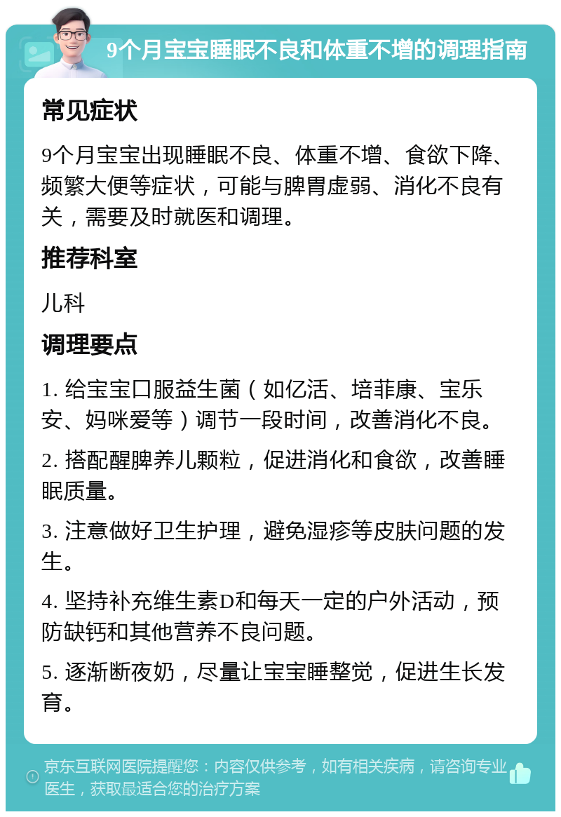 9个月宝宝睡眠不良和体重不增的调理指南 常见症状 9个月宝宝出现睡眠不良、体重不增、食欲下降、频繁大便等症状，可能与脾胃虚弱、消化不良有关，需要及时就医和调理。 推荐科室 儿科 调理要点 1. 给宝宝口服益生菌（如亿活、培菲康、宝乐安、妈咪爱等）调节一段时间，改善消化不良。 2. 搭配醒脾养儿颗粒，促进消化和食欲，改善睡眠质量。 3. 注意做好卫生护理，避免湿疹等皮肤问题的发生。 4. 坚持补充维生素D和每天一定的户外活动，预防缺钙和其他营养不良问题。 5. 逐渐断夜奶，尽量让宝宝睡整觉，促进生长发育。