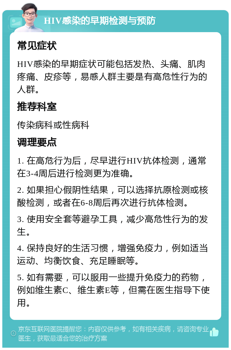 HIV感染的早期检测与预防 常见症状 HIV感染的早期症状可能包括发热、头痛、肌肉疼痛、皮疹等，易感人群主要是有高危性行为的人群。 推荐科室 传染病科或性病科 调理要点 1. 在高危行为后，尽早进行HIV抗体检测，通常在3-4周后进行检测更为准确。 2. 如果担心假阴性结果，可以选择抗原检测或核酸检测，或者在6-8周后再次进行抗体检测。 3. 使用安全套等避孕工具，减少高危性行为的发生。 4. 保持良好的生活习惯，增强免疫力，例如适当运动、均衡饮食、充足睡眠等。 5. 如有需要，可以服用一些提升免疫力的药物，例如维生素C、维生素E等，但需在医生指导下使用。