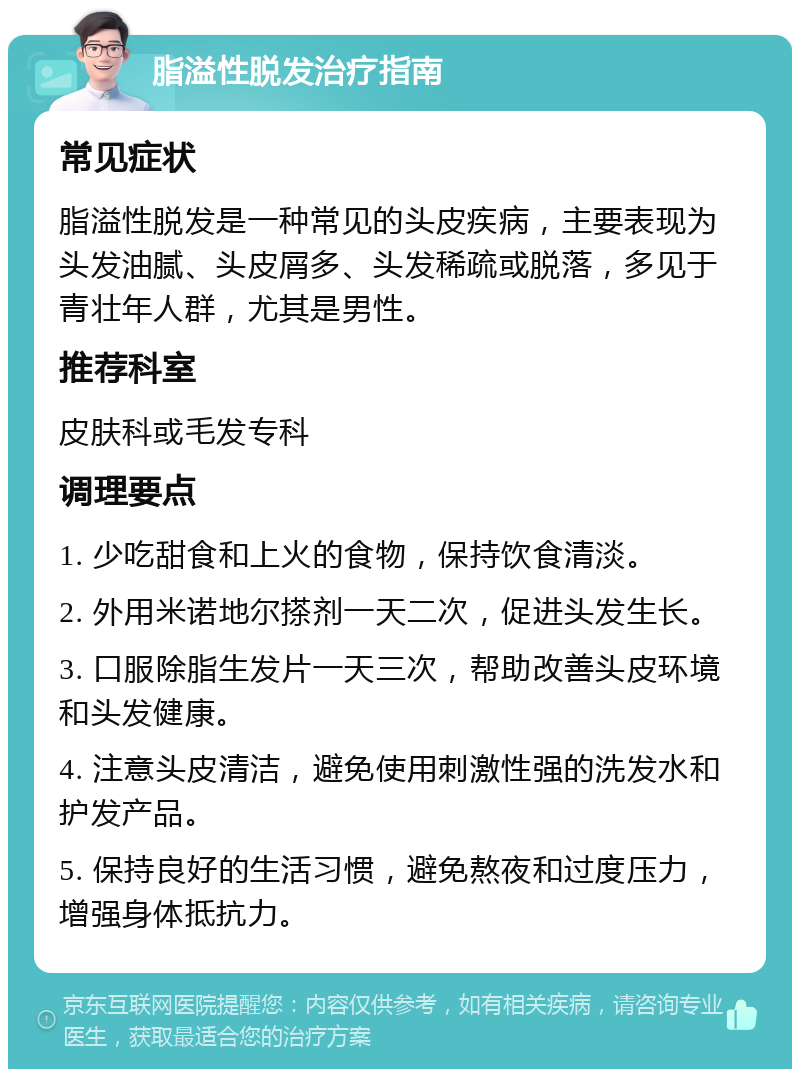 脂溢性脱发治疗指南 常见症状 脂溢性脱发是一种常见的头皮疾病，主要表现为头发油腻、头皮屑多、头发稀疏或脱落，多见于青壮年人群，尤其是男性。 推荐科室 皮肤科或毛发专科 调理要点 1. 少吃甜食和上火的食物，保持饮食清淡。 2. 外用米诺地尔搽剂一天二次，促进头发生长。 3. 口服除脂生发片一天三次，帮助改善头皮环境和头发健康。 4. 注意头皮清洁，避免使用刺激性强的洗发水和护发产品。 5. 保持良好的生活习惯，避免熬夜和过度压力，增强身体抵抗力。