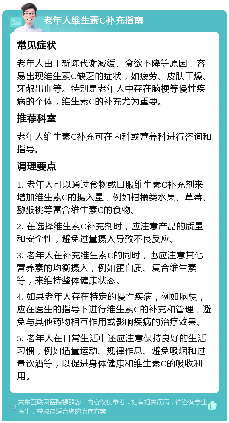 老年人维生素C补充指南 常见症状 老年人由于新陈代谢减缓、食欲下降等原因，容易出现维生素C缺乏的症状，如疲劳、皮肤干燥、牙龈出血等。特别是老年人中存在脑梗等慢性疾病的个体，维生素C的补充尤为重要。 推荐科室 老年人维生素C补充可在内科或营养科进行咨询和指导。 调理要点 1. 老年人可以通过食物或口服维生素C补充剂来增加维生素C的摄入量，例如柑橘类水果、草莓、猕猴桃等富含维生素C的食物。 2. 在选择维生素C补充剂时，应注意产品的质量和安全性，避免过量摄入导致不良反应。 3. 老年人在补充维生素C的同时，也应注意其他营养素的均衡摄入，例如蛋白质、复合维生素等，来维持整体健康状态。 4. 如果老年人存在特定的慢性疾病，例如脑梗，应在医生的指导下进行维生素C的补充和管理，避免与其他药物相互作用或影响疾病的治疗效果。 5. 老年人在日常生活中还应注意保持良好的生活习惯，例如适量运动、规律作息、避免吸烟和过量饮酒等，以促进身体健康和维生素C的吸收利用。