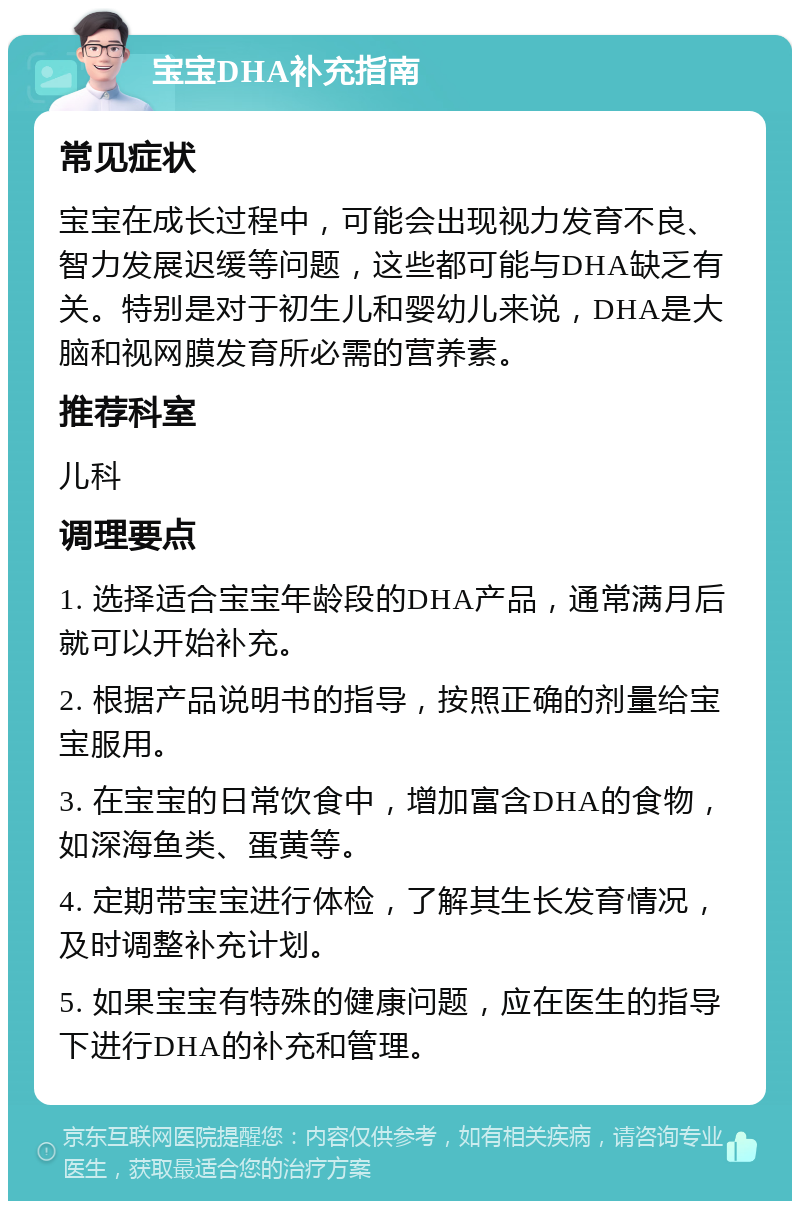 宝宝DHA补充指南 常见症状 宝宝在成长过程中，可能会出现视力发育不良、智力发展迟缓等问题，这些都可能与DHA缺乏有关。特别是对于初生儿和婴幼儿来说，DHA是大脑和视网膜发育所必需的营养素。 推荐科室 儿科 调理要点 1. 选择适合宝宝年龄段的DHA产品，通常满月后就可以开始补充。 2. 根据产品说明书的指导，按照正确的剂量给宝宝服用。 3. 在宝宝的日常饮食中，增加富含DHA的食物，如深海鱼类、蛋黄等。 4. 定期带宝宝进行体检，了解其生长发育情况，及时调整补充计划。 5. 如果宝宝有特殊的健康问题，应在医生的指导下进行DHA的补充和管理。