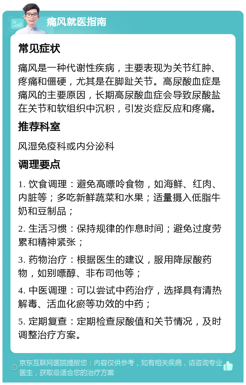 痛风就医指南 常见症状 痛风是一种代谢性疾病，主要表现为关节红肿、疼痛和僵硬，尤其是在脚趾关节。高尿酸血症是痛风的主要原因，长期高尿酸血症会导致尿酸盐在关节和软组织中沉积，引发炎症反应和疼痛。 推荐科室 风湿免疫科或内分泌科 调理要点 1. 饮食调理：避免高嘌呤食物，如海鲜、红肉、内脏等；多吃新鲜蔬菜和水果；适量摄入低脂牛奶和豆制品； 2. 生活习惯：保持规律的作息时间；避免过度劳累和精神紧张； 3. 药物治疗：根据医生的建议，服用降尿酸药物，如别嘌醇、非布司他等； 4. 中医调理：可以尝试中药治疗，选择具有清热解毒、活血化瘀等功效的中药； 5. 定期复查：定期检查尿酸值和关节情况，及时调整治疗方案。