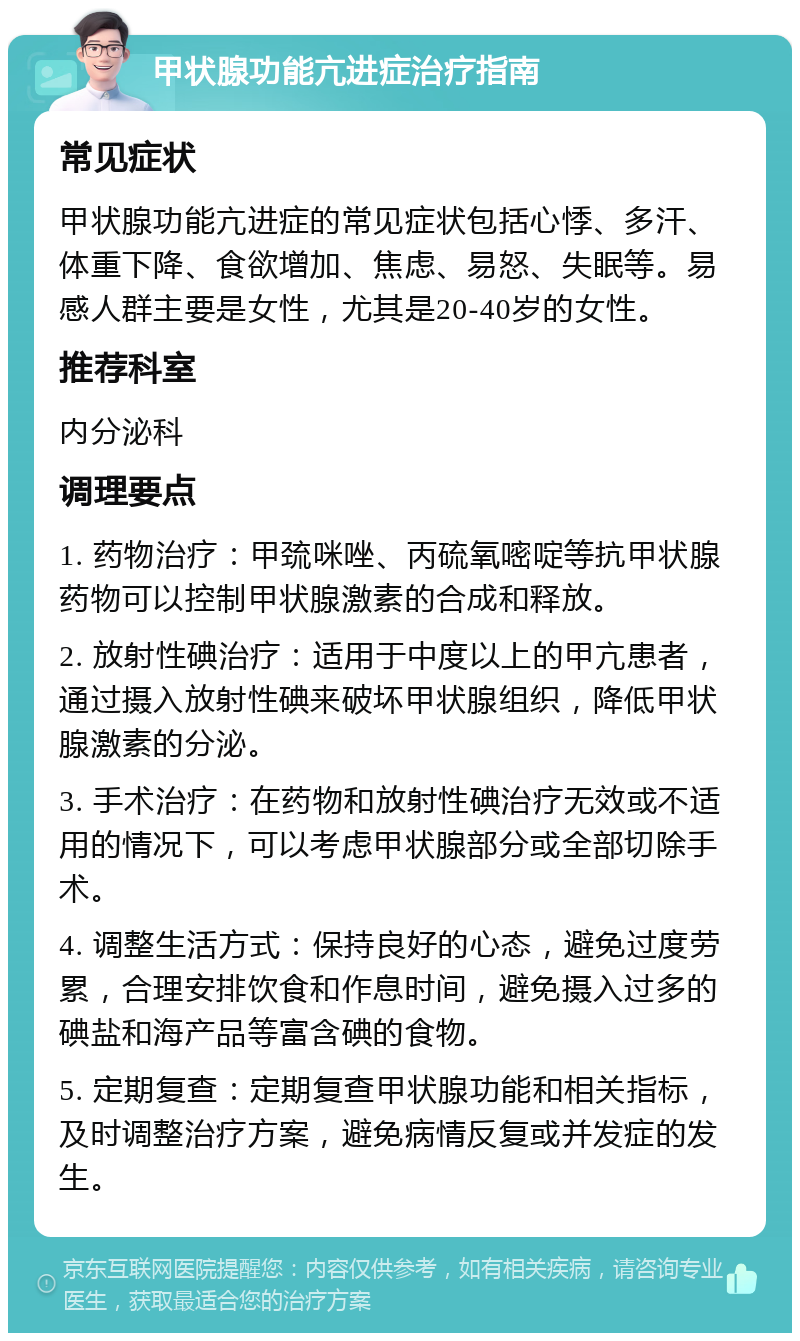 甲状腺功能亢进症治疗指南 常见症状 甲状腺功能亢进症的常见症状包括心悸、多汗、体重下降、食欲增加、焦虑、易怒、失眠等。易感人群主要是女性，尤其是20-40岁的女性。 推荐科室 内分泌科 调理要点 1. 药物治疗：甲巯咪唑、丙硫氧嘧啶等抗甲状腺药物可以控制甲状腺激素的合成和释放。 2. 放射性碘治疗：适用于中度以上的甲亢患者，通过摄入放射性碘来破坏甲状腺组织，降低甲状腺激素的分泌。 3. 手术治疗：在药物和放射性碘治疗无效或不适用的情况下，可以考虑甲状腺部分或全部切除手术。 4. 调整生活方式：保持良好的心态，避免过度劳累，合理安排饮食和作息时间，避免摄入过多的碘盐和海产品等富含碘的食物。 5. 定期复查：定期复查甲状腺功能和相关指标，及时调整治疗方案，避免病情反复或并发症的发生。