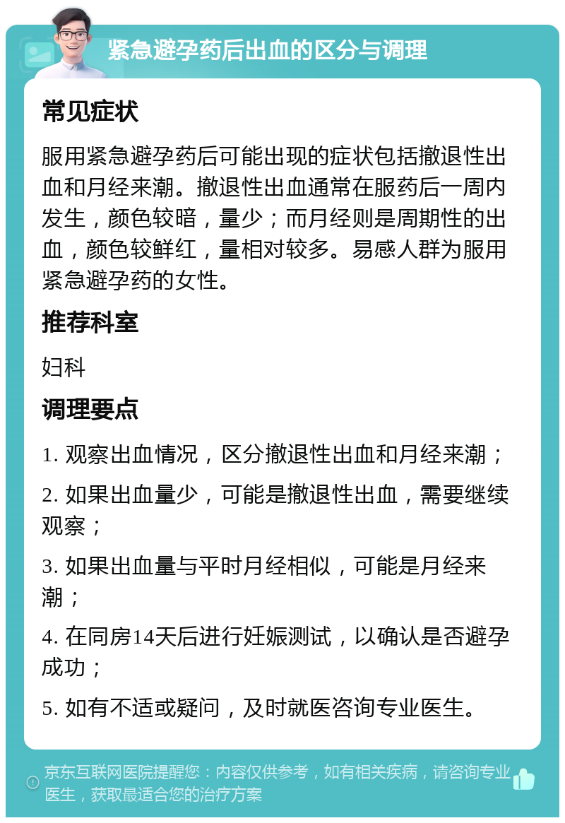 紧急避孕药后出血的区分与调理 常见症状 服用紧急避孕药后可能出现的症状包括撤退性出血和月经来潮。撤退性出血通常在服药后一周内发生，颜色较暗，量少；而月经则是周期性的出血，颜色较鲜红，量相对较多。易感人群为服用紧急避孕药的女性。 推荐科室 妇科 调理要点 1. 观察出血情况，区分撤退性出血和月经来潮； 2. 如果出血量少，可能是撤退性出血，需要继续观察； 3. 如果出血量与平时月经相似，可能是月经来潮； 4. 在同房14天后进行妊娠测试，以确认是否避孕成功； 5. 如有不适或疑问，及时就医咨询专业医生。