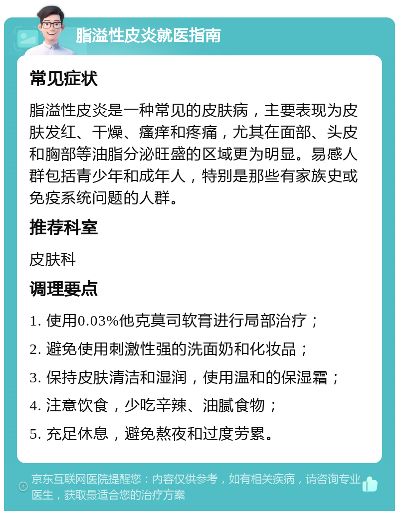 脂溢性皮炎就医指南 常见症状 脂溢性皮炎是一种常见的皮肤病，主要表现为皮肤发红、干燥、瘙痒和疼痛，尤其在面部、头皮和胸部等油脂分泌旺盛的区域更为明显。易感人群包括青少年和成年人，特别是那些有家族史或免疫系统问题的人群。 推荐科室 皮肤科 调理要点 1. 使用0.03%他克莫司软膏进行局部治疗； 2. 避免使用刺激性强的洗面奶和化妆品； 3. 保持皮肤清洁和湿润，使用温和的保湿霜； 4. 注意饮食，少吃辛辣、油腻食物； 5. 充足休息，避免熬夜和过度劳累。