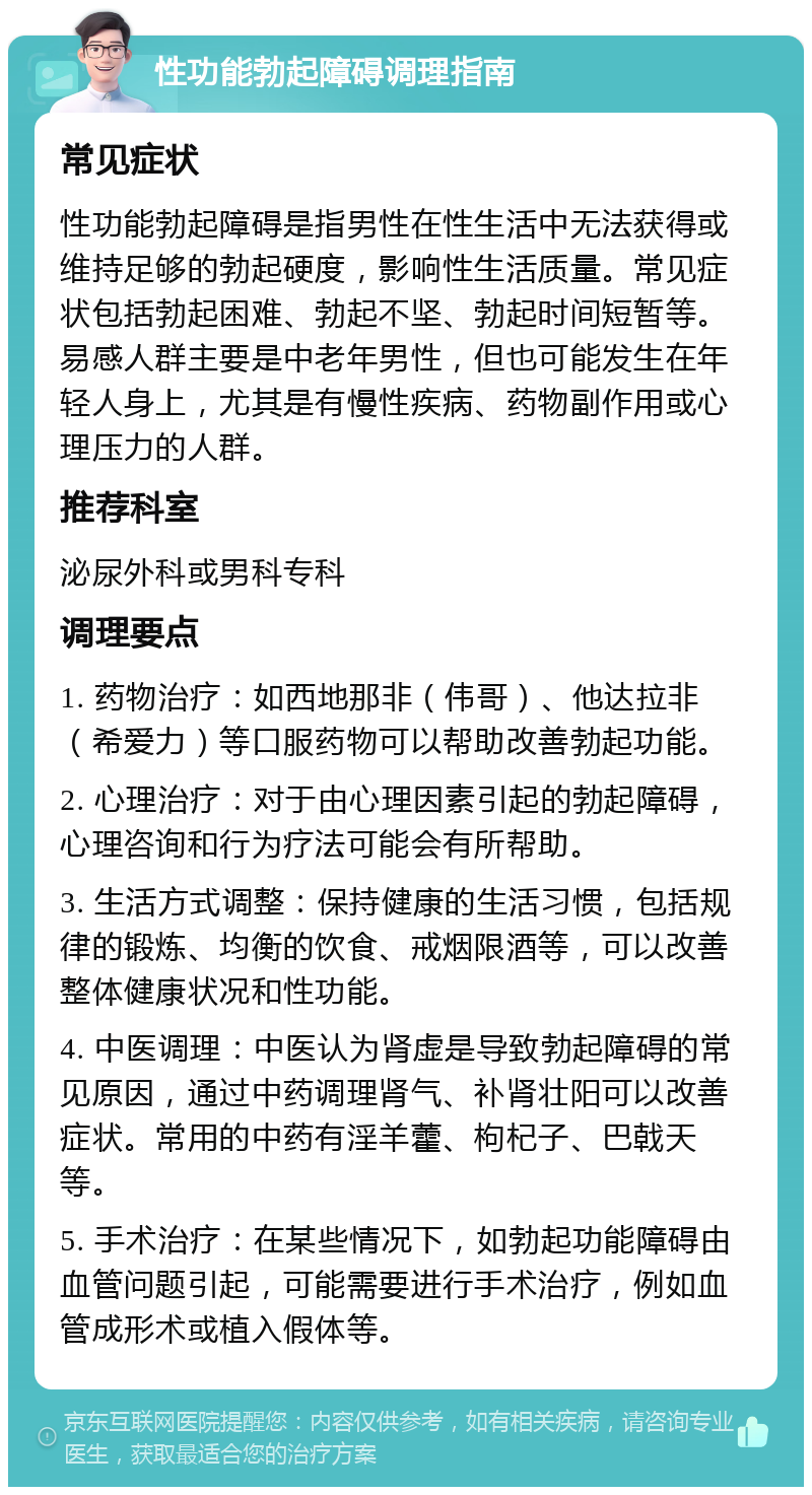 性功能勃起障碍调理指南 常见症状 性功能勃起障碍是指男性在性生活中无法获得或维持足够的勃起硬度，影响性生活质量。常见症状包括勃起困难、勃起不坚、勃起时间短暂等。易感人群主要是中老年男性，但也可能发生在年轻人身上，尤其是有慢性疾病、药物副作用或心理压力的人群。 推荐科室 泌尿外科或男科专科 调理要点 1. 药物治疗：如西地那非（伟哥）、他达拉非（希爱力）等口服药物可以帮助改善勃起功能。 2. 心理治疗：对于由心理因素引起的勃起障碍，心理咨询和行为疗法可能会有所帮助。 3. 生活方式调整：保持健康的生活习惯，包括规律的锻炼、均衡的饮食、戒烟限酒等，可以改善整体健康状况和性功能。 4. 中医调理：中医认为肾虚是导致勃起障碍的常见原因，通过中药调理肾气、补肾壮阳可以改善症状。常用的中药有淫羊藿、枸杞子、巴戟天等。 5. 手术治疗：在某些情况下，如勃起功能障碍由血管问题引起，可能需要进行手术治疗，例如血管成形术或植入假体等。