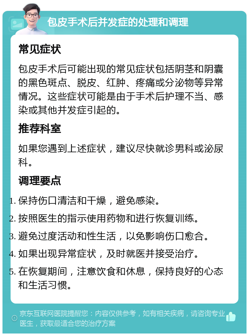 包皮手术后并发症的处理和调理 常见症状 包皮手术后可能出现的常见症状包括阴茎和阴囊的黑色斑点、脱皮、红肿、疼痛或分泌物等异常情况。这些症状可能是由于手术后护理不当、感染或其他并发症引起的。 推荐科室 如果您遇到上述症状，建议尽快就诊男科或泌尿科。 调理要点 保持伤口清洁和干燥，避免感染。 按照医生的指示使用药物和进行恢复训练。 避免过度活动和性生活，以免影响伤口愈合。 如果出现异常症状，及时就医并接受治疗。 在恢复期间，注意饮食和休息，保持良好的心态和生活习惯。