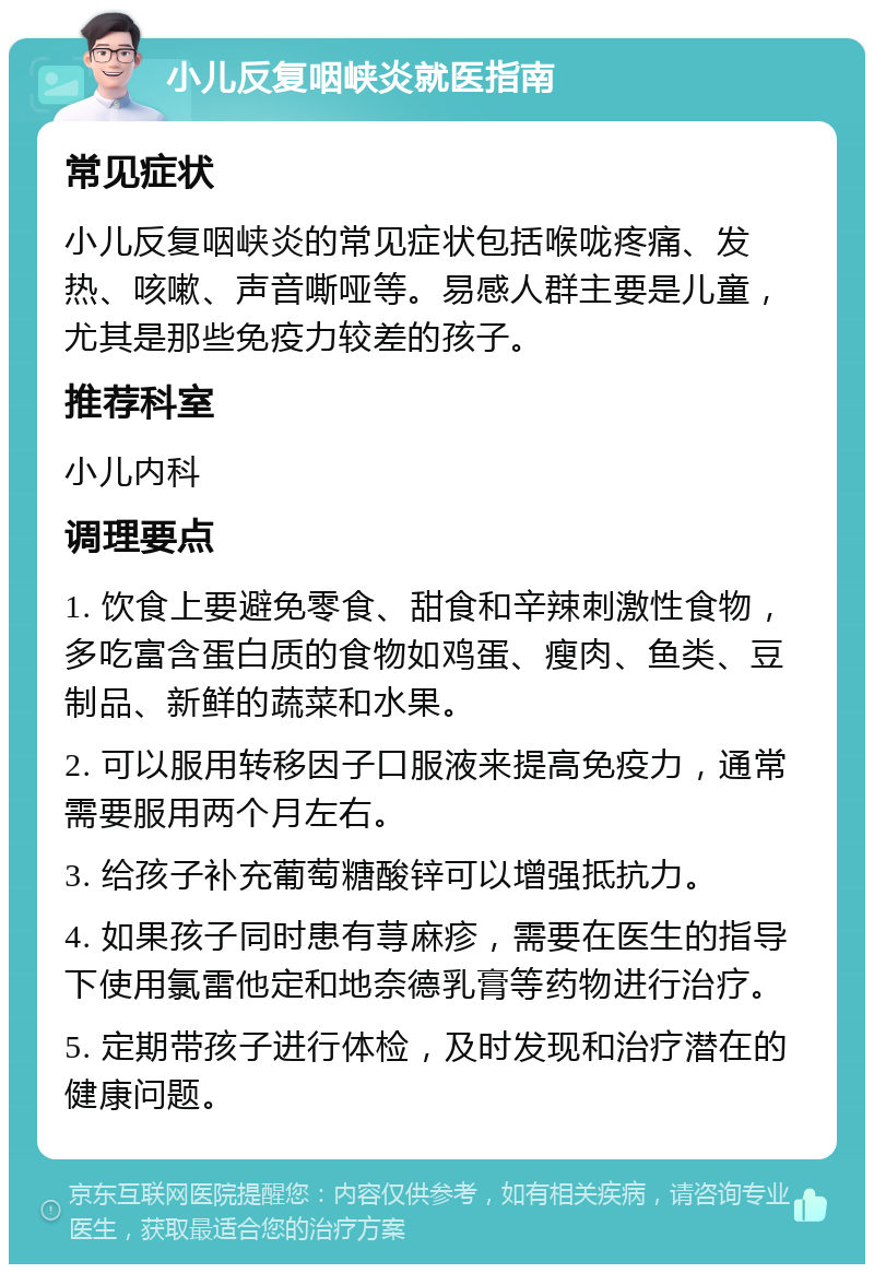 小儿反复咽峡炎就医指南 常见症状 小儿反复咽峡炎的常见症状包括喉咙疼痛、发热、咳嗽、声音嘶哑等。易感人群主要是儿童，尤其是那些免疫力较差的孩子。 推荐科室 小儿内科 调理要点 1. 饮食上要避免零食、甜食和辛辣刺激性食物，多吃富含蛋白质的食物如鸡蛋、瘦肉、鱼类、豆制品、新鲜的蔬菜和水果。 2. 可以服用转移因子口服液来提高免疫力，通常需要服用两个月左右。 3. 给孩子补充葡萄糖酸锌可以增强抵抗力。 4. 如果孩子同时患有荨麻疹，需要在医生的指导下使用氯雷他定和地奈德乳膏等药物进行治疗。 5. 定期带孩子进行体检，及时发现和治疗潜在的健康问题。