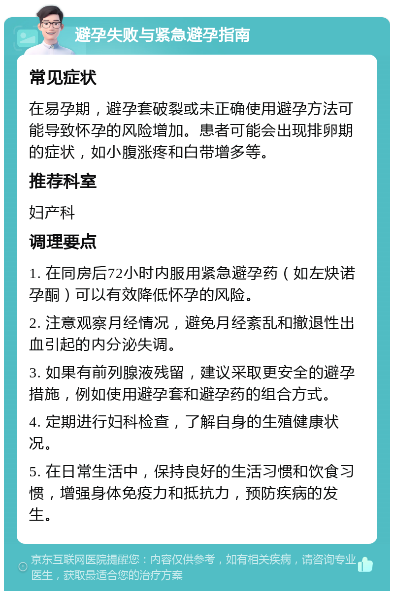 避孕失败与紧急避孕指南 常见症状 在易孕期，避孕套破裂或未正确使用避孕方法可能导致怀孕的风险增加。患者可能会出现排卵期的症状，如小腹涨疼和白带增多等。 推荐科室 妇产科 调理要点 1. 在同房后72小时内服用紧急避孕药（如左炔诺孕酮）可以有效降低怀孕的风险。 2. 注意观察月经情况，避免月经紊乱和撤退性出血引起的内分泌失调。 3. 如果有前列腺液残留，建议采取更安全的避孕措施，例如使用避孕套和避孕药的组合方式。 4. 定期进行妇科检查，了解自身的生殖健康状况。 5. 在日常生活中，保持良好的生活习惯和饮食习惯，增强身体免疫力和抵抗力，预防疾病的发生。