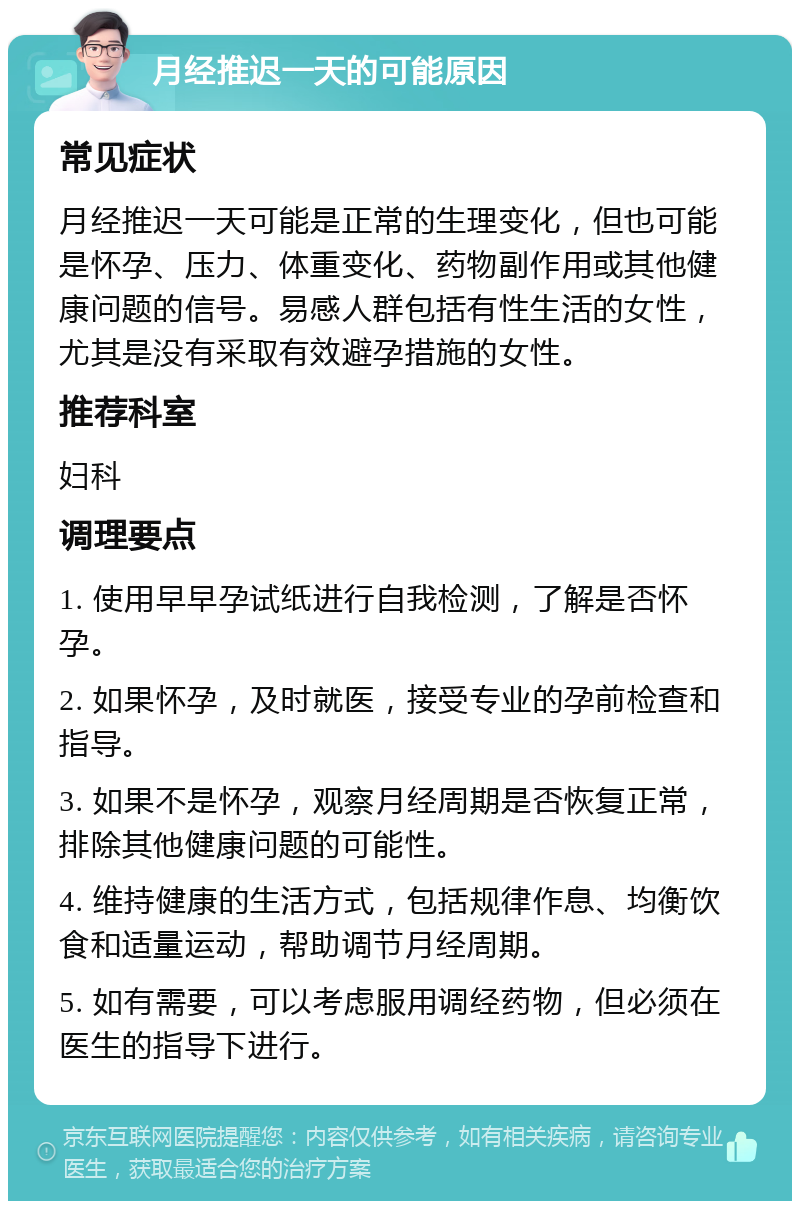 月经推迟一天的可能原因 常见症状 月经推迟一天可能是正常的生理变化，但也可能是怀孕、压力、体重变化、药物副作用或其他健康问题的信号。易感人群包括有性生活的女性，尤其是没有采取有效避孕措施的女性。 推荐科室 妇科 调理要点 1. 使用早早孕试纸进行自我检测，了解是否怀孕。 2. 如果怀孕，及时就医，接受专业的孕前检查和指导。 3. 如果不是怀孕，观察月经周期是否恢复正常，排除其他健康问题的可能性。 4. 维持健康的生活方式，包括规律作息、均衡饮食和适量运动，帮助调节月经周期。 5. 如有需要，可以考虑服用调经药物，但必须在医生的指导下进行。