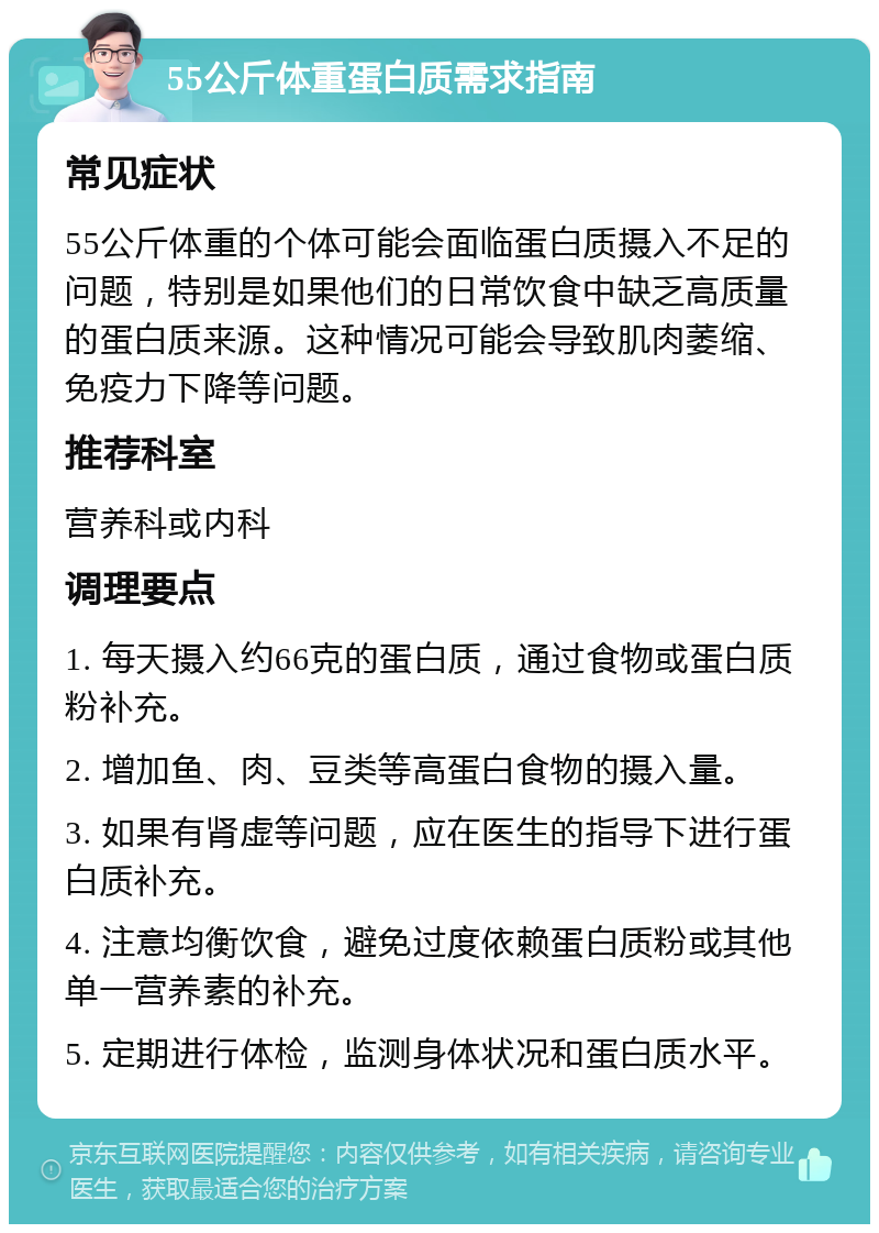 55公斤体重蛋白质需求指南 常见症状 55公斤体重的个体可能会面临蛋白质摄入不足的问题，特别是如果他们的日常饮食中缺乏高质量的蛋白质来源。这种情况可能会导致肌肉萎缩、免疫力下降等问题。 推荐科室 营养科或内科 调理要点 1. 每天摄入约66克的蛋白质，通过食物或蛋白质粉补充。 2. 增加鱼、肉、豆类等高蛋白食物的摄入量。 3. 如果有肾虚等问题，应在医生的指导下进行蛋白质补充。 4. 注意均衡饮食，避免过度依赖蛋白质粉或其他单一营养素的补充。 5. 定期进行体检，监测身体状况和蛋白质水平。