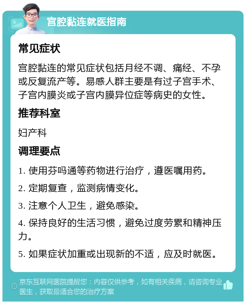 宫腔黏连就医指南 常见症状 宫腔黏连的常见症状包括月经不调、痛经、不孕或反复流产等。易感人群主要是有过子宫手术、子宫内膜炎或子宫内膜异位症等病史的女性。 推荐科室 妇产科 调理要点 1. 使用芬吗通等药物进行治疗，遵医嘱用药。 2. 定期复查，监测病情变化。 3. 注意个人卫生，避免感染。 4. 保持良好的生活习惯，避免过度劳累和精神压力。 5. 如果症状加重或出现新的不适，应及时就医。