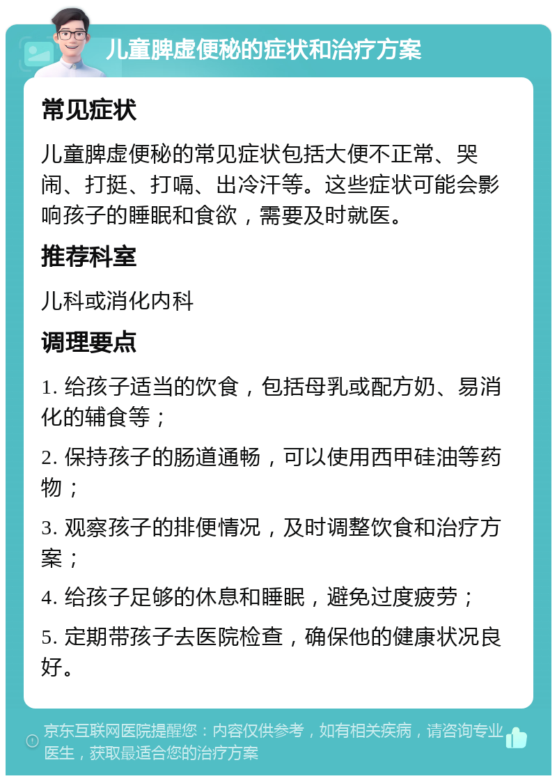 儿童脾虚便秘的症状和治疗方案 常见症状 儿童脾虚便秘的常见症状包括大便不正常、哭闹、打挺、打嗝、出冷汗等。这些症状可能会影响孩子的睡眠和食欲，需要及时就医。 推荐科室 儿科或消化内科 调理要点 1. 给孩子适当的饮食，包括母乳或配方奶、易消化的辅食等； 2. 保持孩子的肠道通畅，可以使用西甲硅油等药物； 3. 观察孩子的排便情况，及时调整饮食和治疗方案； 4. 给孩子足够的休息和睡眠，避免过度疲劳； 5. 定期带孩子去医院检查，确保他的健康状况良好。