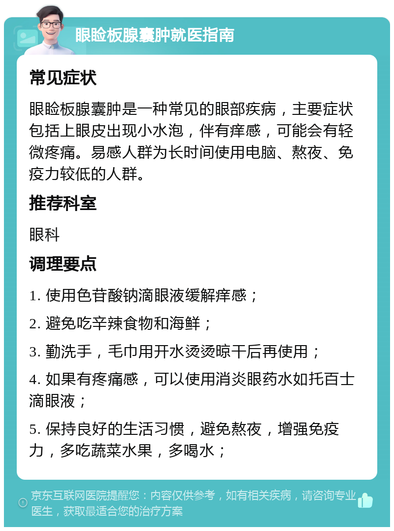 眼睑板腺囊肿就医指南 常见症状 眼睑板腺囊肿是一种常见的眼部疾病，主要症状包括上眼皮出现小水泡，伴有痒感，可能会有轻微疼痛。易感人群为长时间使用电脑、熬夜、免疫力较低的人群。 推荐科室 眼科 调理要点 1. 使用色苷酸钠滴眼液缓解痒感； 2. 避免吃辛辣食物和海鲜； 3. 勤洗手，毛巾用开水烫烫晾干后再使用； 4. 如果有疼痛感，可以使用消炎眼药水如托百士滴眼液； 5. 保持良好的生活习惯，避免熬夜，增强免疫力，多吃蔬菜水果，多喝水；