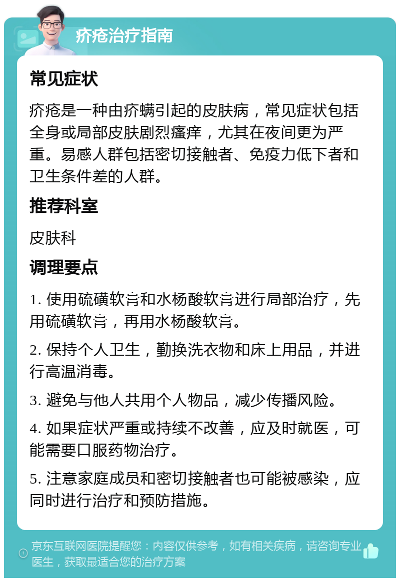 疥疮治疗指南 常见症状 疥疮是一种由疥螨引起的皮肤病，常见症状包括全身或局部皮肤剧烈瘙痒，尤其在夜间更为严重。易感人群包括密切接触者、免疫力低下者和卫生条件差的人群。 推荐科室 皮肤科 调理要点 1. 使用硫磺软膏和水杨酸软膏进行局部治疗，先用硫磺软膏，再用水杨酸软膏。 2. 保持个人卫生，勤换洗衣物和床上用品，并进行高温消毒。 3. 避免与他人共用个人物品，减少传播风险。 4. 如果症状严重或持续不改善，应及时就医，可能需要口服药物治疗。 5. 注意家庭成员和密切接触者也可能被感染，应同时进行治疗和预防措施。