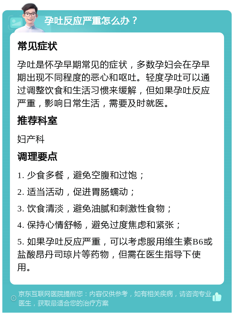 孕吐反应严重怎么办？ 常见症状 孕吐是怀孕早期常见的症状，多数孕妇会在孕早期出现不同程度的恶心和呕吐。轻度孕吐可以通过调整饮食和生活习惯来缓解，但如果孕吐反应严重，影响日常生活，需要及时就医。 推荐科室 妇产科 调理要点 1. 少食多餐，避免空腹和过饱； 2. 适当活动，促进胃肠蠕动； 3. 饮食清淡，避免油腻和刺激性食物； 4. 保持心情舒畅，避免过度焦虑和紧张； 5. 如果孕吐反应严重，可以考虑服用维生素B6或盐酸昂丹司琼片等药物，但需在医生指导下使用。