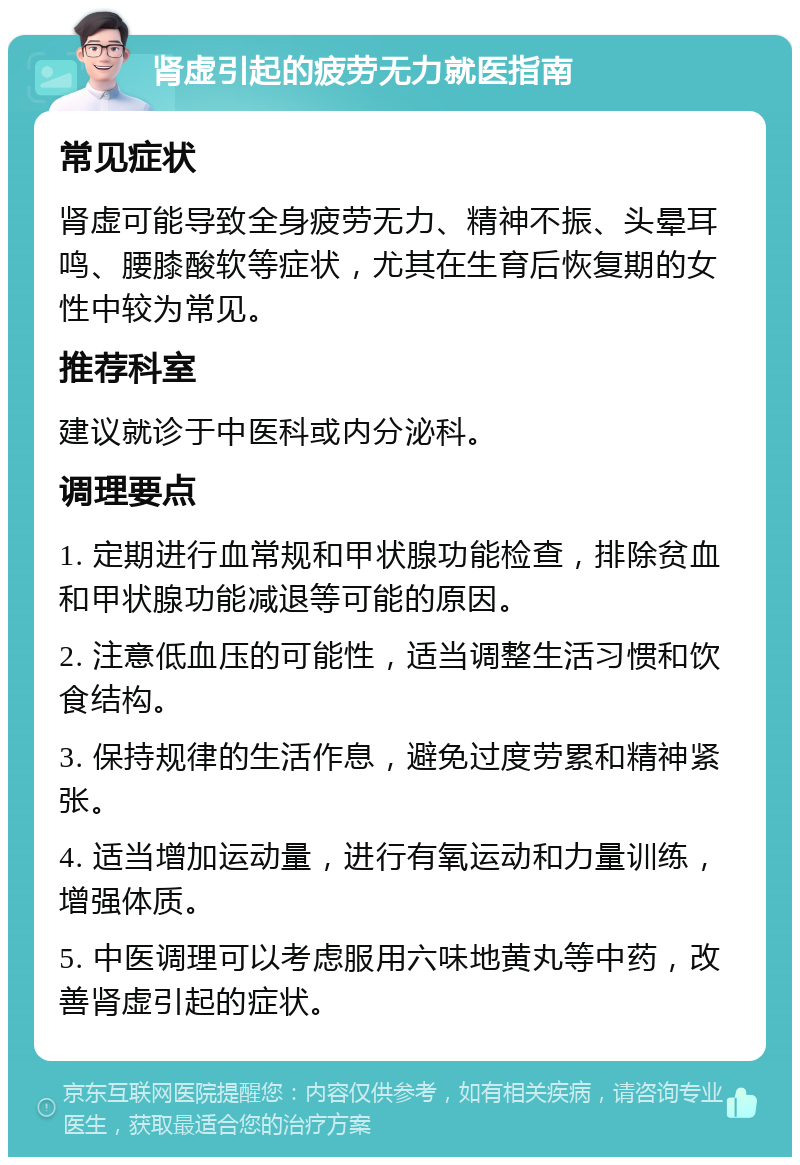 肾虚引起的疲劳无力就医指南 常见症状 肾虚可能导致全身疲劳无力、精神不振、头晕耳鸣、腰膝酸软等症状，尤其在生育后恢复期的女性中较为常见。 推荐科室 建议就诊于中医科或内分泌科。 调理要点 1. 定期进行血常规和甲状腺功能检查，排除贫血和甲状腺功能减退等可能的原因。 2. 注意低血压的可能性，适当调整生活习惯和饮食结构。 3. 保持规律的生活作息，避免过度劳累和精神紧张。 4. 适当增加运动量，进行有氧运动和力量训练，增强体质。 5. 中医调理可以考虑服用六味地黄丸等中药，改善肾虚引起的症状。