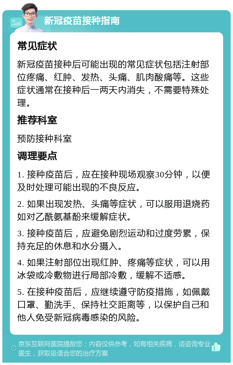 新冠疫苗接种指南 常见症状 新冠疫苗接种后可能出现的常见症状包括注射部位疼痛、红肿、发热、头痛、肌肉酸痛等。这些症状通常在接种后一两天内消失，不需要特殊处理。 推荐科室 预防接种科室 调理要点 1. 接种疫苗后，应在接种现场观察30分钟，以便及时处理可能出现的不良反应。 2. 如果出现发热、头痛等症状，可以服用退烧药如对乙酰氨基酚来缓解症状。 3. 接种疫苗后，应避免剧烈运动和过度劳累，保持充足的休息和水分摄入。 4. 如果注射部位出现红肿、疼痛等症状，可以用冰袋或冷敷物进行局部冷敷，缓解不适感。 5. 在接种疫苗后，应继续遵守防疫措施，如佩戴口罩、勤洗手、保持社交距离等，以保护自己和他人免受新冠病毒感染的风险。