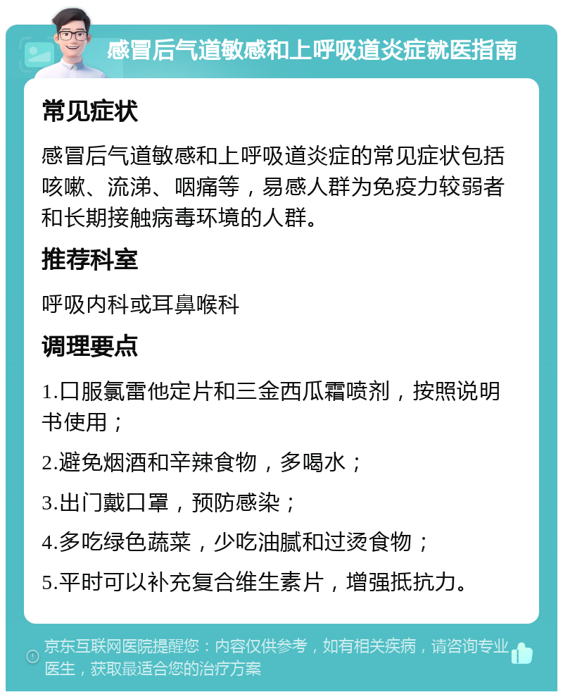 感冒后气道敏感和上呼吸道炎症就医指南 常见症状 感冒后气道敏感和上呼吸道炎症的常见症状包括咳嗽、流涕、咽痛等，易感人群为免疫力较弱者和长期接触病毒环境的人群。 推荐科室 呼吸内科或耳鼻喉科 调理要点 1.口服氯雷他定片和三金西瓜霜喷剂，按照说明书使用； 2.避免烟酒和辛辣食物，多喝水； 3.出门戴口罩，预防感染； 4.多吃绿色蔬菜，少吃油腻和过烫食物； 5.平时可以补充复合维生素片，增强抵抗力。