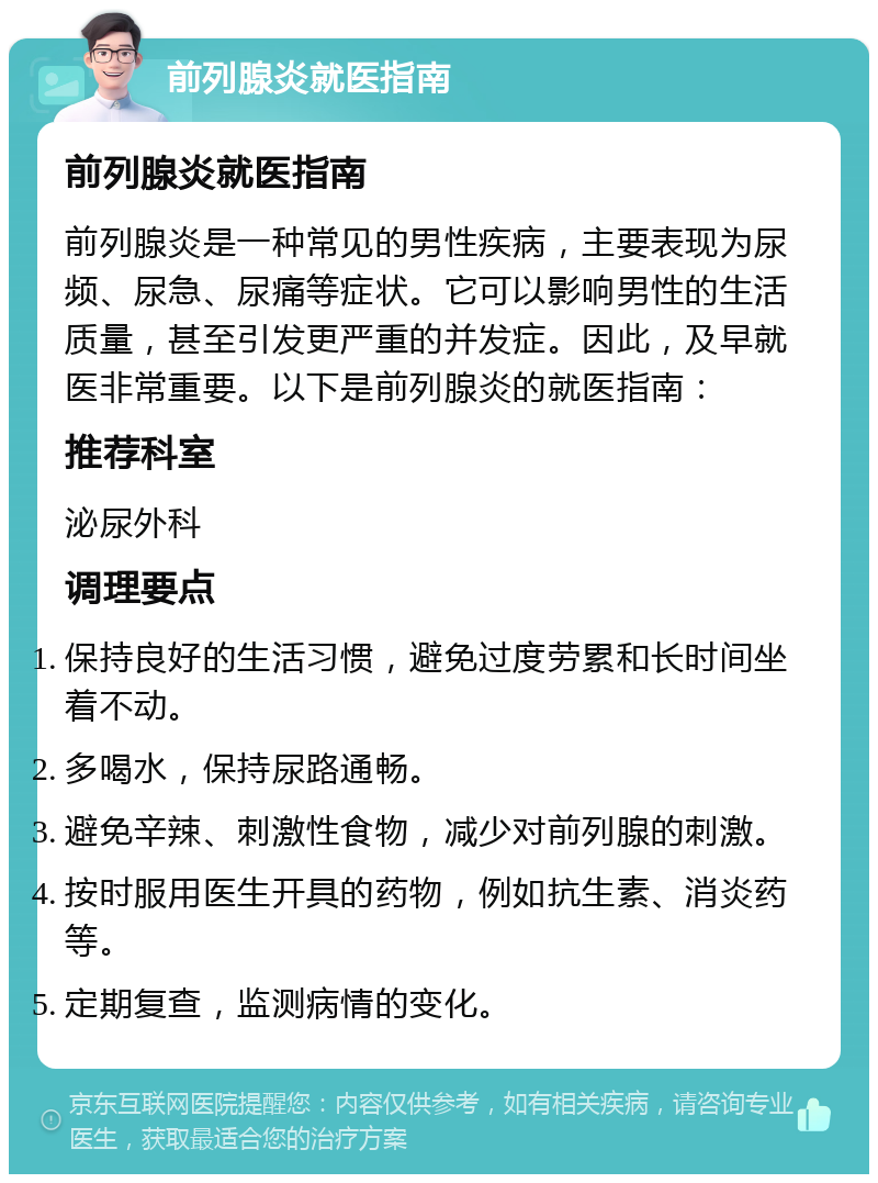 前列腺炎就医指南 前列腺炎就医指南 前列腺炎是一种常见的男性疾病，主要表现为尿频、尿急、尿痛等症状。它可以影响男性的生活质量，甚至引发更严重的并发症。因此，及早就医非常重要。以下是前列腺炎的就医指南： 推荐科室 泌尿外科 调理要点 保持良好的生活习惯，避免过度劳累和长时间坐着不动。 多喝水，保持尿路通畅。 避免辛辣、刺激性食物，减少对前列腺的刺激。 按时服用医生开具的药物，例如抗生素、消炎药等。 定期复查，监测病情的变化。