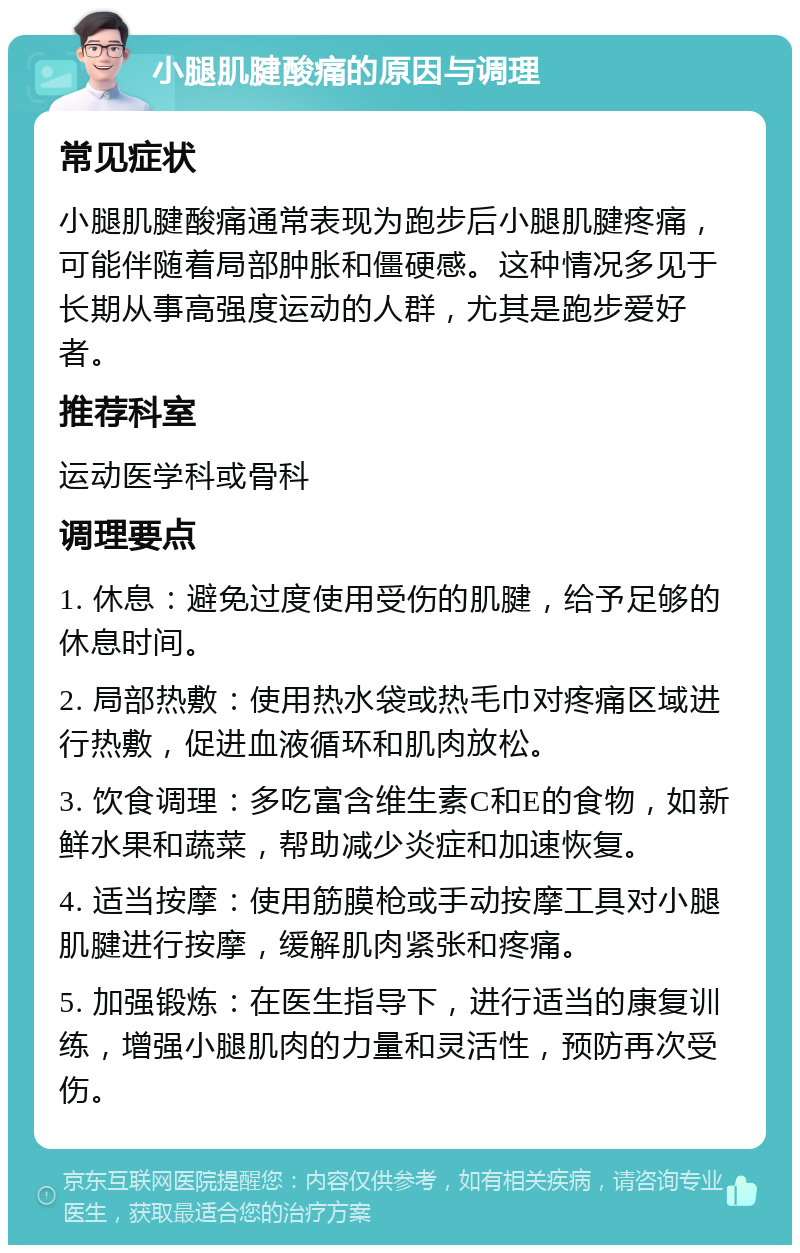 小腿肌腱酸痛的原因与调理 常见症状 小腿肌腱酸痛通常表现为跑步后小腿肌腱疼痛，可能伴随着局部肿胀和僵硬感。这种情况多见于长期从事高强度运动的人群，尤其是跑步爱好者。 推荐科室 运动医学科或骨科 调理要点 1. 休息：避免过度使用受伤的肌腱，给予足够的休息时间。 2. 局部热敷：使用热水袋或热毛巾对疼痛区域进行热敷，促进血液循环和肌肉放松。 3. 饮食调理：多吃富含维生素C和E的食物，如新鲜水果和蔬菜，帮助减少炎症和加速恢复。 4. 适当按摩：使用筋膜枪或手动按摩工具对小腿肌腱进行按摩，缓解肌肉紧张和疼痛。 5. 加强锻炼：在医生指导下，进行适当的康复训练，增强小腿肌肉的力量和灵活性，预防再次受伤。