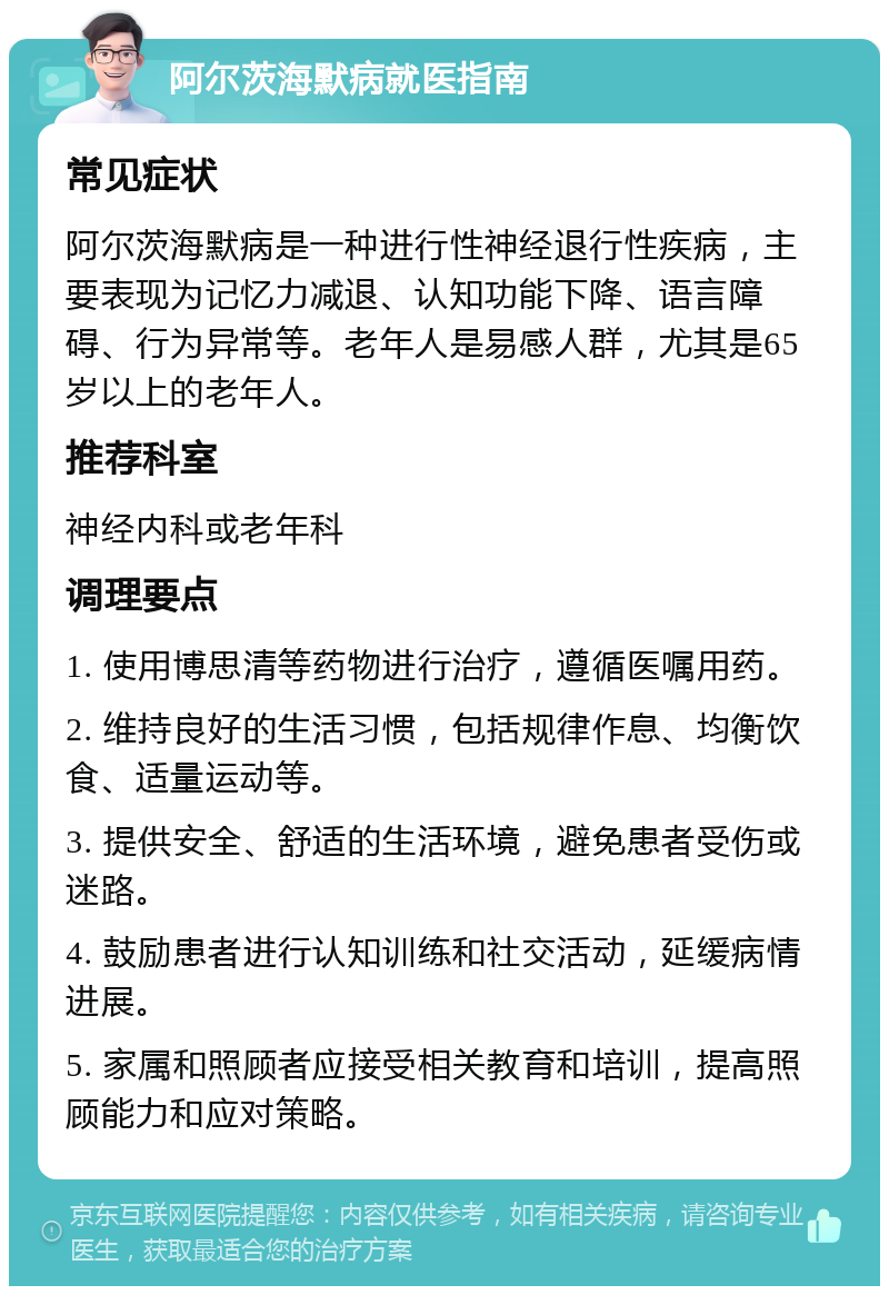 阿尔茨海默病就医指南 常见症状 阿尔茨海默病是一种进行性神经退行性疾病，主要表现为记忆力减退、认知功能下降、语言障碍、行为异常等。老年人是易感人群，尤其是65岁以上的老年人。 推荐科室 神经内科或老年科 调理要点 1. 使用博思清等药物进行治疗，遵循医嘱用药。 2. 维持良好的生活习惯，包括规律作息、均衡饮食、适量运动等。 3. 提供安全、舒适的生活环境，避免患者受伤或迷路。 4. 鼓励患者进行认知训练和社交活动，延缓病情进展。 5. 家属和照顾者应接受相关教育和培训，提高照顾能力和应对策略。