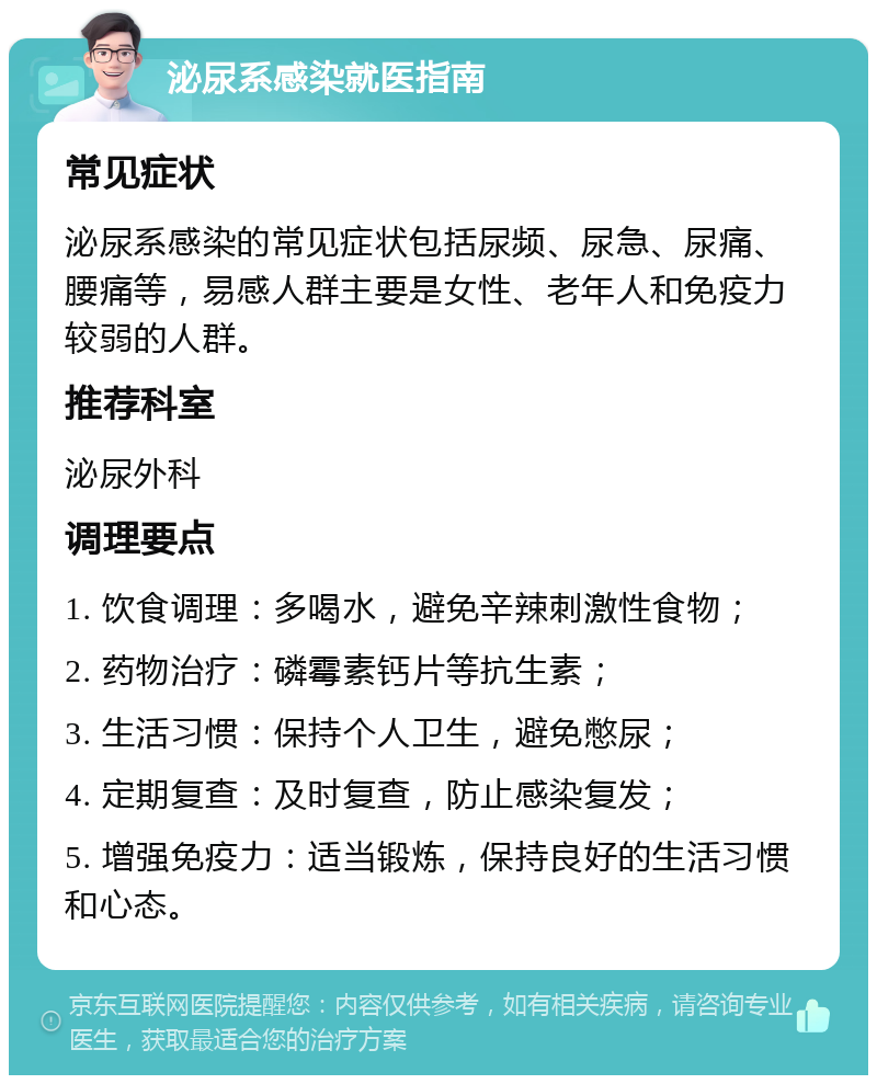 泌尿系感染就医指南 常见症状 泌尿系感染的常见症状包括尿频、尿急、尿痛、腰痛等，易感人群主要是女性、老年人和免疫力较弱的人群。 推荐科室 泌尿外科 调理要点 1. 饮食调理：多喝水，避免辛辣刺激性食物； 2. 药物治疗：磷霉素钙片等抗生素； 3. 生活习惯：保持个人卫生，避免憋尿； 4. 定期复查：及时复查，防止感染复发； 5. 增强免疫力：适当锻炼，保持良好的生活习惯和心态。