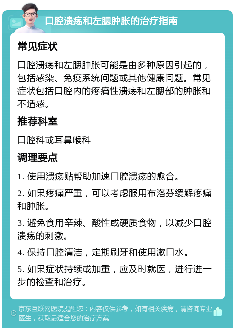 口腔溃疡和左腮肿胀的治疗指南 常见症状 口腔溃疡和左腮肿胀可能是由多种原因引起的，包括感染、免疫系统问题或其他健康问题。常见症状包括口腔内的疼痛性溃疡和左腮部的肿胀和不适感。 推荐科室 口腔科或耳鼻喉科 调理要点 1. 使用溃疡贴帮助加速口腔溃疡的愈合。 2. 如果疼痛严重，可以考虑服用布洛芬缓解疼痛和肿胀。 3. 避免食用辛辣、酸性或硬质食物，以减少口腔溃疡的刺激。 4. 保持口腔清洁，定期刷牙和使用漱口水。 5. 如果症状持续或加重，应及时就医，进行进一步的检查和治疗。