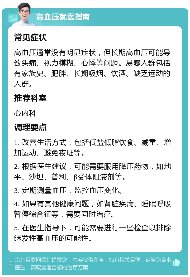 高血压就医指南 常见症状 高血压通常没有明显症状，但长期高血压可能导致头痛、视力模糊、心悸等问题。易感人群包括有家族史、肥胖、长期吸烟、饮酒、缺乏运动的人群。 推荐科室 心内科 调理要点 1. 改善生活方式，包括低盐低脂饮食、减重、增加运动、避免夜班等。 2. 根据医生建议，可能需要服用降压药物，如地平、沙坦、普利、β受体阻滞剂等。 3. 定期测量血压，监控血压变化。 4. 如果有其他健康问题，如肾脏疾病、睡眠呼吸暂停综合征等，需要同时治疗。 5. 在医生指导下，可能需要进行一些检查以排除继发性高血压的可能性。