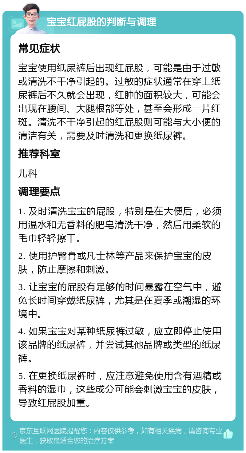 宝宝红屁股的判断与调理 常见症状 宝宝使用纸尿裤后出现红屁股，可能是由于过敏或清洗不干净引起的。过敏的症状通常在穿上纸尿裤后不久就会出现，红肿的面积较大，可能会出现在腰间、大腿根部等处，甚至会形成一片红斑。清洗不干净引起的红屁股则可能与大小便的清洁有关，需要及时清洗和更换纸尿裤。 推荐科室 儿科 调理要点 1. 及时清洗宝宝的屁股，特别是在大便后，必须用温水和无香料的肥皂清洗干净，然后用柔软的毛巾轻轻擦干。 2. 使用护臀膏或凡士林等产品来保护宝宝的皮肤，防止摩擦和刺激。 3. 让宝宝的屁股有足够的时间暴露在空气中，避免长时间穿戴纸尿裤，尤其是在夏季或潮湿的环境中。 4. 如果宝宝对某种纸尿裤过敏，应立即停止使用该品牌的纸尿裤，并尝试其他品牌或类型的纸尿裤。 5. 在更换纸尿裤时，应注意避免使用含有酒精或香料的湿巾，这些成分可能会刺激宝宝的皮肤，导致红屁股加重。