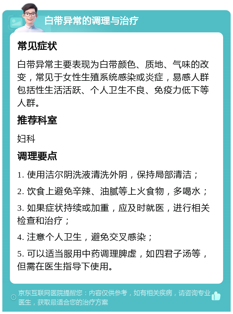 白带异常的调理与治疗 常见症状 白带异常主要表现为白带颜色、质地、气味的改变，常见于女性生殖系统感染或炎症，易感人群包括性生活活跃、个人卫生不良、免疫力低下等人群。 推荐科室 妇科 调理要点 1. 使用洁尔阴洗液清洗外阴，保持局部清洁； 2. 饮食上避免辛辣、油腻等上火食物，多喝水； 3. 如果症状持续或加重，应及时就医，进行相关检查和治疗； 4. 注意个人卫生，避免交叉感染； 5. 可以适当服用中药调理脾虚，如四君子汤等，但需在医生指导下使用。