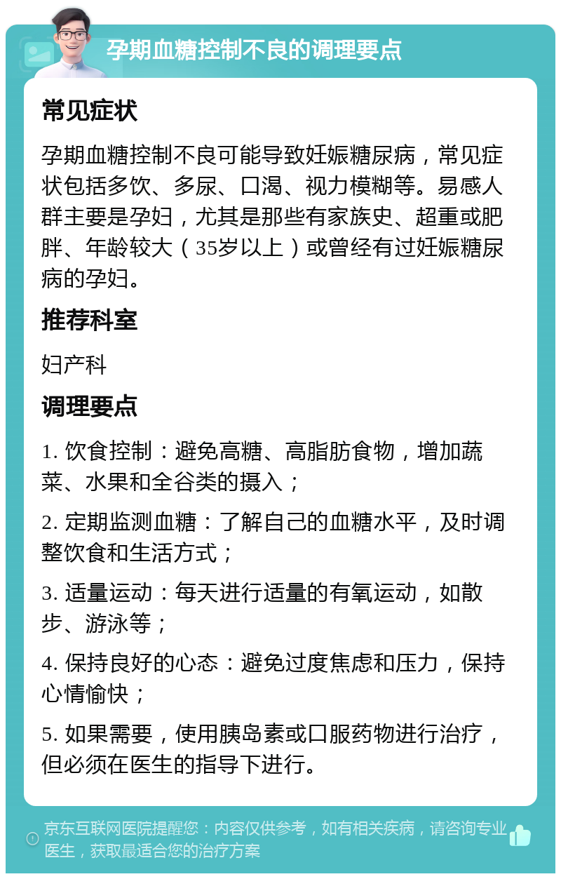 孕期血糖控制不良的调理要点 常见症状 孕期血糖控制不良可能导致妊娠糖尿病，常见症状包括多饮、多尿、口渴、视力模糊等。易感人群主要是孕妇，尤其是那些有家族史、超重或肥胖、年龄较大（35岁以上）或曾经有过妊娠糖尿病的孕妇。 推荐科室 妇产科 调理要点 1. 饮食控制：避免高糖、高脂肪食物，增加蔬菜、水果和全谷类的摄入； 2. 定期监测血糖：了解自己的血糖水平，及时调整饮食和生活方式； 3. 适量运动：每天进行适量的有氧运动，如散步、游泳等； 4. 保持良好的心态：避免过度焦虑和压力，保持心情愉快； 5. 如果需要，使用胰岛素或口服药物进行治疗，但必须在医生的指导下进行。