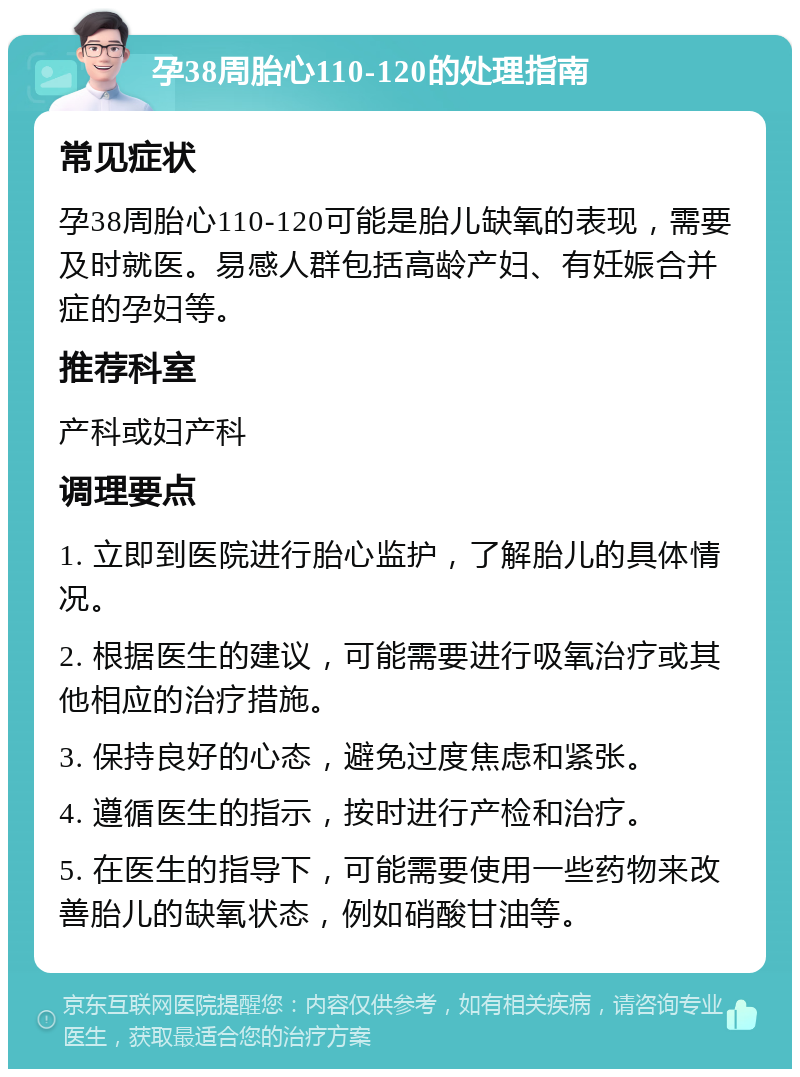 孕38周胎心110-120的处理指南 常见症状 孕38周胎心110-120可能是胎儿缺氧的表现，需要及时就医。易感人群包括高龄产妇、有妊娠合并症的孕妇等。 推荐科室 产科或妇产科 调理要点 1. 立即到医院进行胎心监护，了解胎儿的具体情况。 2. 根据医生的建议，可能需要进行吸氧治疗或其他相应的治疗措施。 3. 保持良好的心态，避免过度焦虑和紧张。 4. 遵循医生的指示，按时进行产检和治疗。 5. 在医生的指导下，可能需要使用一些药物来改善胎儿的缺氧状态，例如硝酸甘油等。