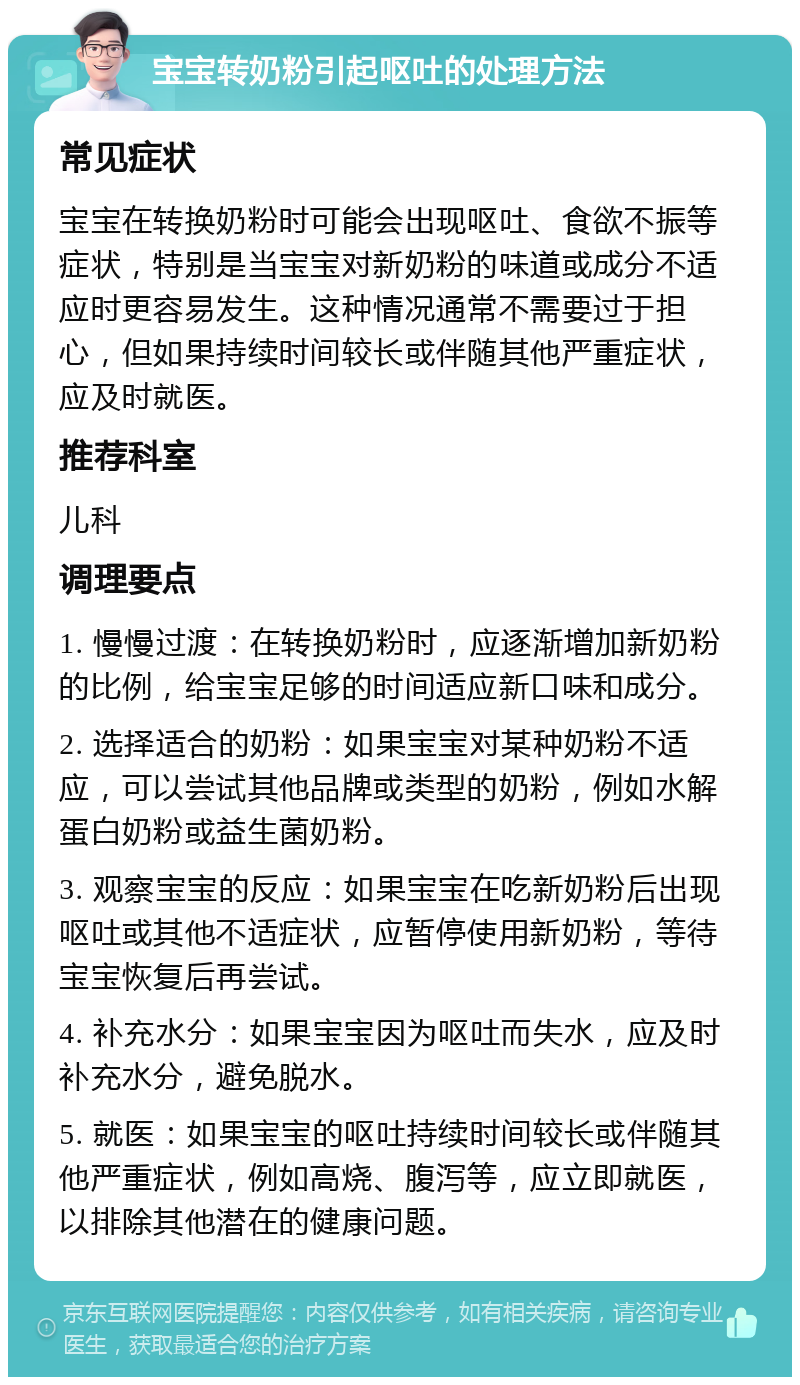 宝宝转奶粉引起呕吐的处理方法 常见症状 宝宝在转换奶粉时可能会出现呕吐、食欲不振等症状，特别是当宝宝对新奶粉的味道或成分不适应时更容易发生。这种情况通常不需要过于担心，但如果持续时间较长或伴随其他严重症状，应及时就医。 推荐科室 儿科 调理要点 1. 慢慢过渡：在转换奶粉时，应逐渐增加新奶粉的比例，给宝宝足够的时间适应新口味和成分。 2. 选择适合的奶粉：如果宝宝对某种奶粉不适应，可以尝试其他品牌或类型的奶粉，例如水解蛋白奶粉或益生菌奶粉。 3. 观察宝宝的反应：如果宝宝在吃新奶粉后出现呕吐或其他不适症状，应暂停使用新奶粉，等待宝宝恢复后再尝试。 4. 补充水分：如果宝宝因为呕吐而失水，应及时补充水分，避免脱水。 5. 就医：如果宝宝的呕吐持续时间较长或伴随其他严重症状，例如高烧、腹泻等，应立即就医，以排除其他潜在的健康问题。