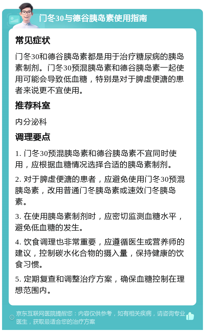 门冬30与德谷胰岛素使用指南 常见症状 门冬30和德谷胰岛素都是用于治疗糖尿病的胰岛素制剂。门冬30预混胰岛素和德谷胰岛素一起使用可能会导致低血糖，特别是对于脾虚便溏的患者来说更不宜使用。 推荐科室 内分泌科 调理要点 1. 门冬30预混胰岛素和德谷胰岛素不宜同时使用，应根据血糖情况选择合适的胰岛素制剂。 2. 对于脾虚便溏的患者，应避免使用门冬30预混胰岛素，改用普通门冬胰岛素或速效门冬胰岛素。 3. 在使用胰岛素制剂时，应密切监测血糖水平，避免低血糖的发生。 4. 饮食调理也非常重要，应遵循医生或营养师的建议，控制碳水化合物的摄入量，保持健康的饮食习惯。 5. 定期复查和调整治疗方案，确保血糖控制在理想范围内。