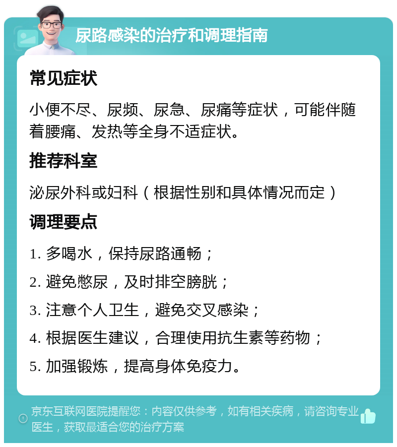 尿路感染的治疗和调理指南 常见症状 小便不尽、尿频、尿急、尿痛等症状，可能伴随着腰痛、发热等全身不适症状。 推荐科室 泌尿外科或妇科（根据性别和具体情况而定） 调理要点 1. 多喝水，保持尿路通畅； 2. 避免憋尿，及时排空膀胱； 3. 注意个人卫生，避免交叉感染； 4. 根据医生建议，合理使用抗生素等药物； 5. 加强锻炼，提高身体免疫力。