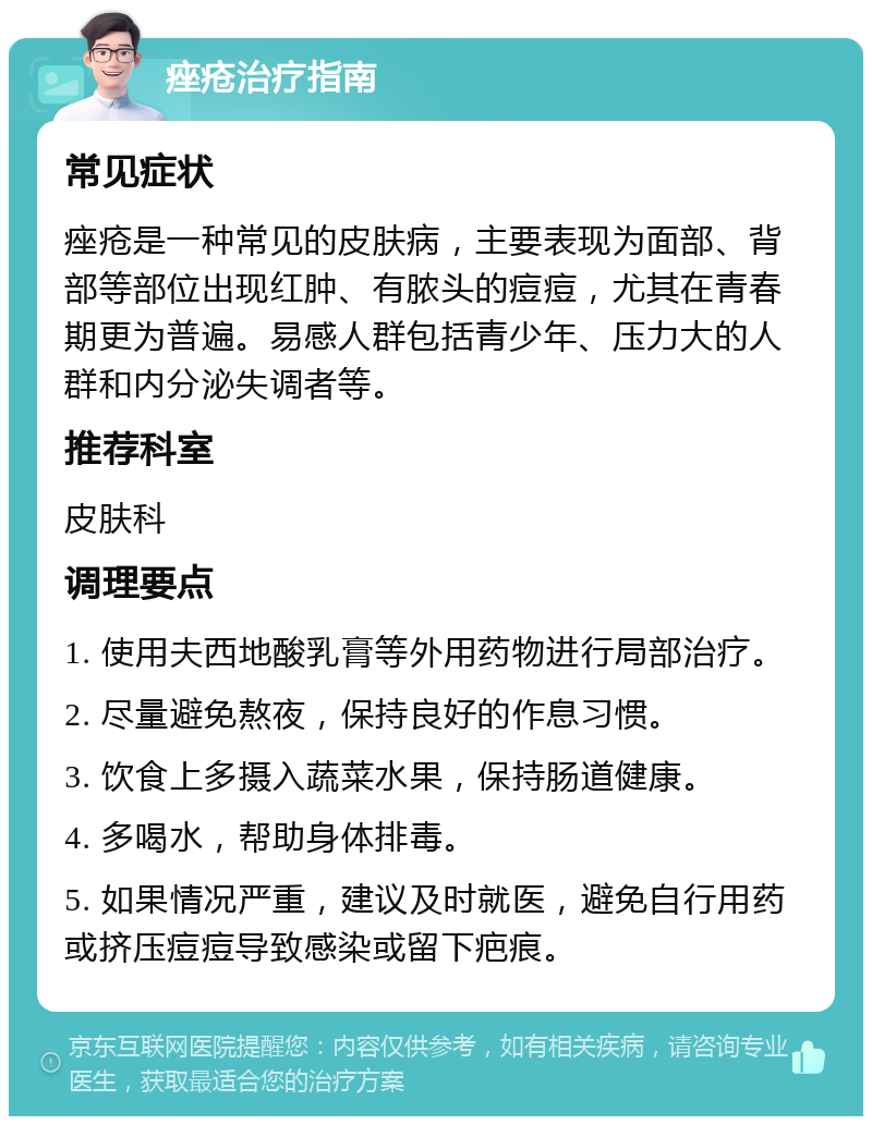 痤疮治疗指南 常见症状 痤疮是一种常见的皮肤病，主要表现为面部、背部等部位出现红肿、有脓头的痘痘，尤其在青春期更为普遍。易感人群包括青少年、压力大的人群和内分泌失调者等。 推荐科室 皮肤科 调理要点 1. 使用夫西地酸乳膏等外用药物进行局部治疗。 2. 尽量避免熬夜，保持良好的作息习惯。 3. 饮食上多摄入蔬菜水果，保持肠道健康。 4. 多喝水，帮助身体排毒。 5. 如果情况严重，建议及时就医，避免自行用药或挤压痘痘导致感染或留下疤痕。