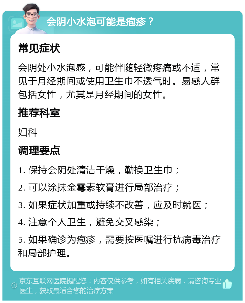 会阴小水泡可能是疱疹？ 常见症状 会阴处小水泡感，可能伴随轻微疼痛或不适，常见于月经期间或使用卫生巾不透气时。易感人群包括女性，尤其是月经期间的女性。 推荐科室 妇科 调理要点 1. 保持会阴处清洁干燥，勤换卫生巾； 2. 可以涂抹金霉素软膏进行局部治疗； 3. 如果症状加重或持续不改善，应及时就医； 4. 注意个人卫生，避免交叉感染； 5. 如果确诊为疱疹，需要按医嘱进行抗病毒治疗和局部护理。