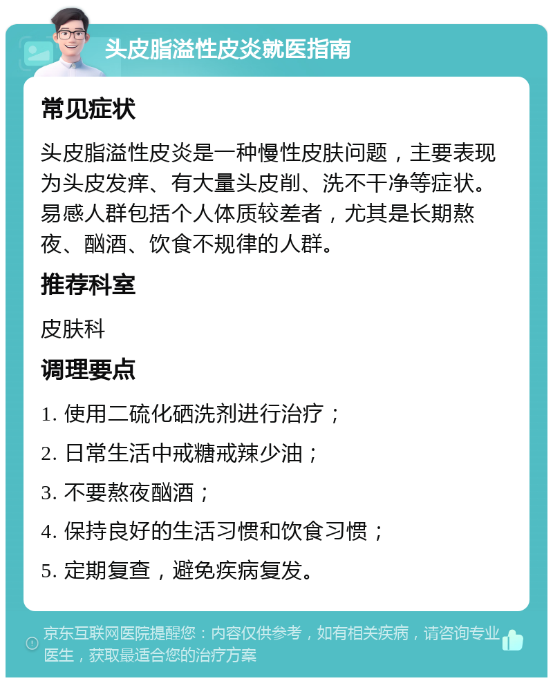 头皮脂溢性皮炎就医指南 常见症状 头皮脂溢性皮炎是一种慢性皮肤问题，主要表现为头皮发痒、有大量头皮削、洗不干净等症状。易感人群包括个人体质较差者，尤其是长期熬夜、酗酒、饮食不规律的人群。 推荐科室 皮肤科 调理要点 1. 使用二硫化硒洗剂进行治疗； 2. 日常生活中戒糖戒辣少油； 3. 不要熬夜酗酒； 4. 保持良好的生活习惯和饮食习惯； 5. 定期复查，避免疾病复发。