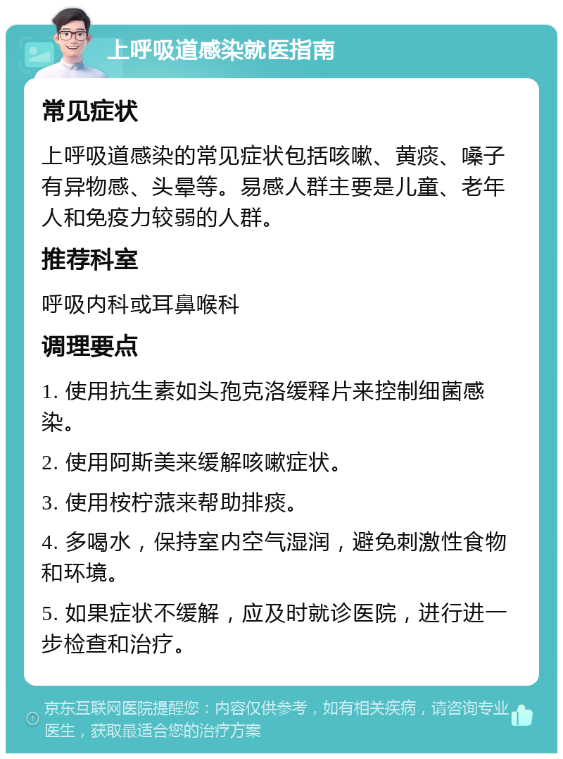 上呼吸道感染就医指南 常见症状 上呼吸道感染的常见症状包括咳嗽、黄痰、嗓子有异物感、头晕等。易感人群主要是儿童、老年人和免疫力较弱的人群。 推荐科室 呼吸内科或耳鼻喉科 调理要点 1. 使用抗生素如头孢克洛缓释片来控制细菌感染。 2. 使用阿斯美来缓解咳嗽症状。 3. 使用桉柠蒎来帮助排痰。 4. 多喝水，保持室内空气湿润，避免刺激性食物和环境。 5. 如果症状不缓解，应及时就诊医院，进行进一步检查和治疗。