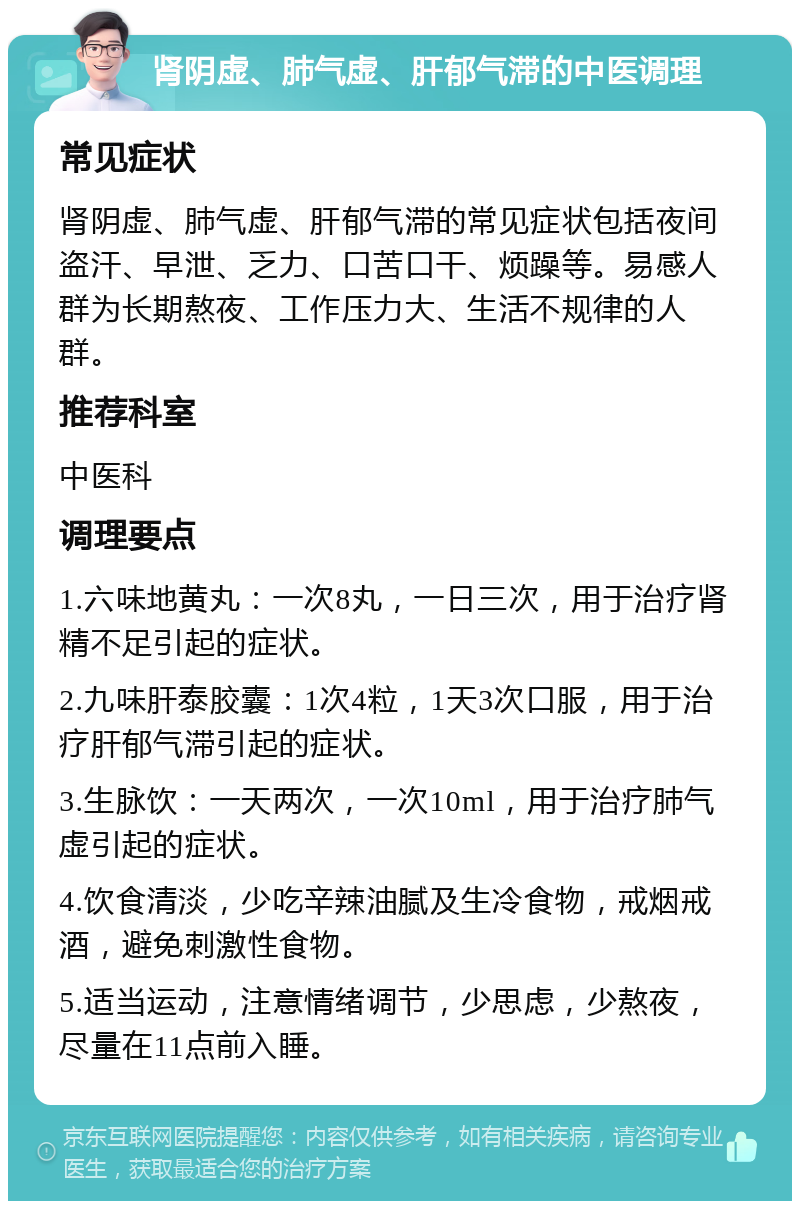 肾阴虚、肺气虚、肝郁气滞的中医调理 常见症状 肾阴虚、肺气虚、肝郁气滞的常见症状包括夜间盗汗、早泄、乏力、口苦口干、烦躁等。易感人群为长期熬夜、工作压力大、生活不规律的人群。 推荐科室 中医科 调理要点 1.六味地黄丸：一次8丸，一日三次，用于治疗肾精不足引起的症状。 2.九味肝泰胶囊：1次4粒，1天3次口服，用于治疗肝郁气滞引起的症状。 3.生脉饮：一天两次，一次10ml，用于治疗肺气虚引起的症状。 4.饮食清淡，少吃辛辣油腻及生冷食物，戒烟戒酒，避免刺激性食物。 5.适当运动，注意情绪调节，少思虑，少熬夜，尽量在11点前入睡。