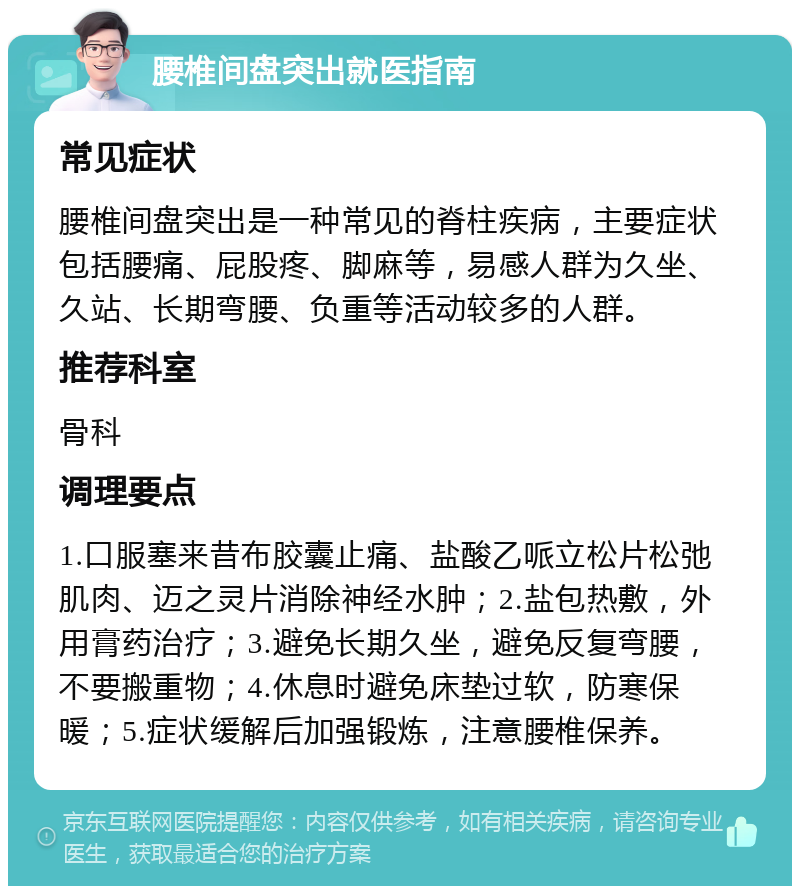 腰椎间盘突出就医指南 常见症状 腰椎间盘突出是一种常见的脊柱疾病，主要症状包括腰痛、屁股疼、脚麻等，易感人群为久坐、久站、长期弯腰、负重等活动较多的人群。 推荐科室 骨科 调理要点 1.口服塞来昔布胶囊止痛、盐酸乙哌立松片松弛肌肉、迈之灵片消除神经水肿；2.盐包热敷，外用膏药治疗；3.避免长期久坐，避免反复弯腰，不要搬重物；4.休息时避免床垫过软，防寒保暖；5.症状缓解后加强锻炼，注意腰椎保养。