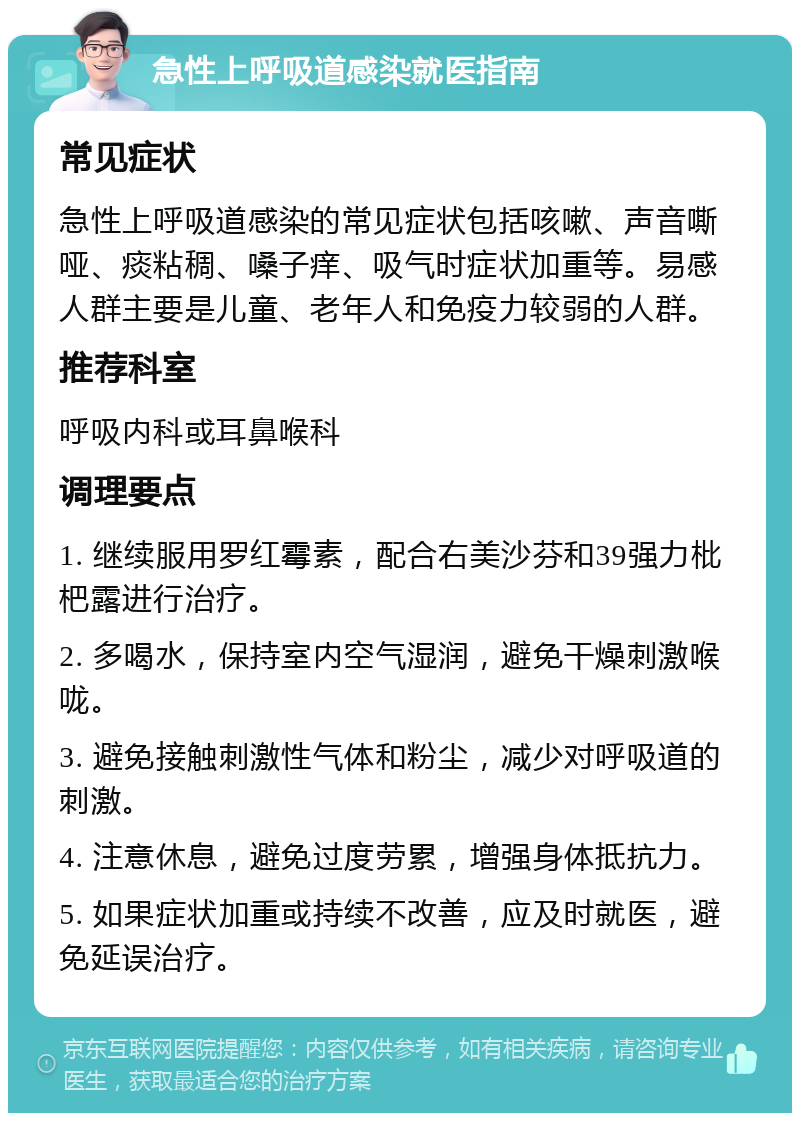 急性上呼吸道感染就医指南 常见症状 急性上呼吸道感染的常见症状包括咳嗽、声音嘶哑、痰粘稠、嗓子痒、吸气时症状加重等。易感人群主要是儿童、老年人和免疫力较弱的人群。 推荐科室 呼吸内科或耳鼻喉科 调理要点 1. 继续服用罗红霉素，配合右美沙芬和39强力枇杷露进行治疗。 2. 多喝水，保持室内空气湿润，避免干燥刺激喉咙。 3. 避免接触刺激性气体和粉尘，减少对呼吸道的刺激。 4. 注意休息，避免过度劳累，增强身体抵抗力。 5. 如果症状加重或持续不改善，应及时就医，避免延误治疗。