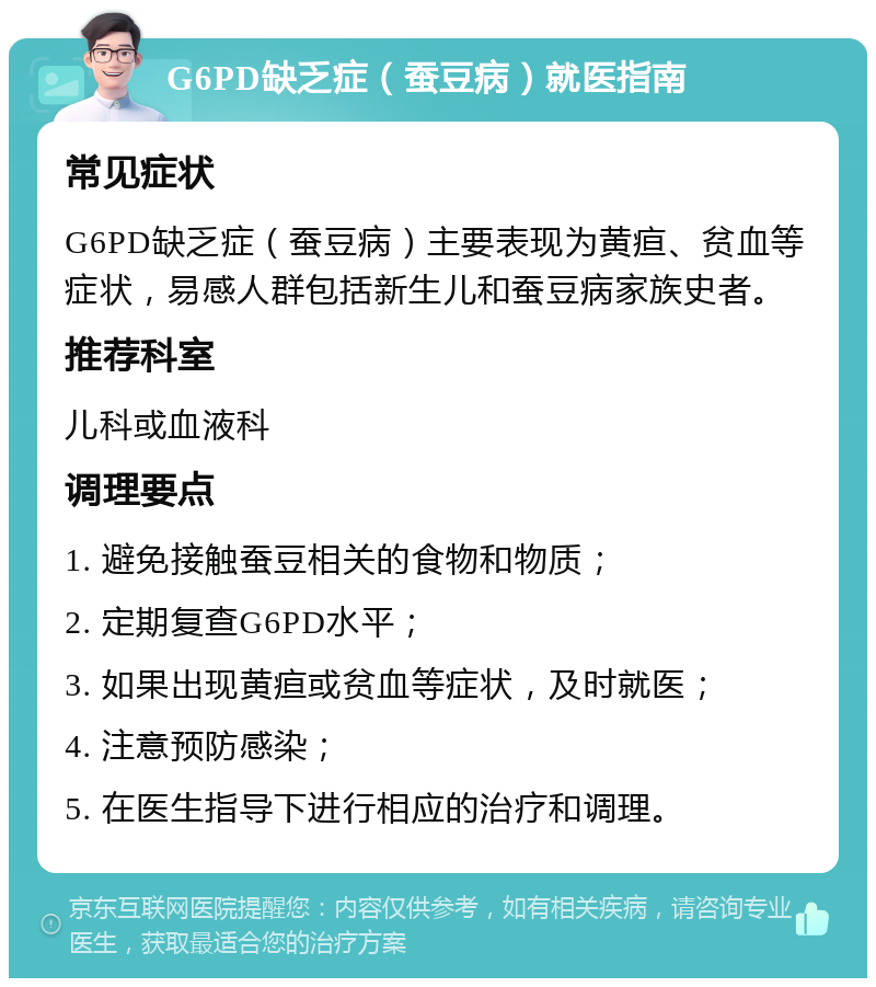 G6PD缺乏症（蚕豆病）就医指南 常见症状 G6PD缺乏症（蚕豆病）主要表现为黄疸、贫血等症状，易感人群包括新生儿和蚕豆病家族史者。 推荐科室 儿科或血液科 调理要点 1. 避免接触蚕豆相关的食物和物质； 2. 定期复查G6PD水平； 3. 如果出现黄疸或贫血等症状，及时就医； 4. 注意预防感染； 5. 在医生指导下进行相应的治疗和调理。