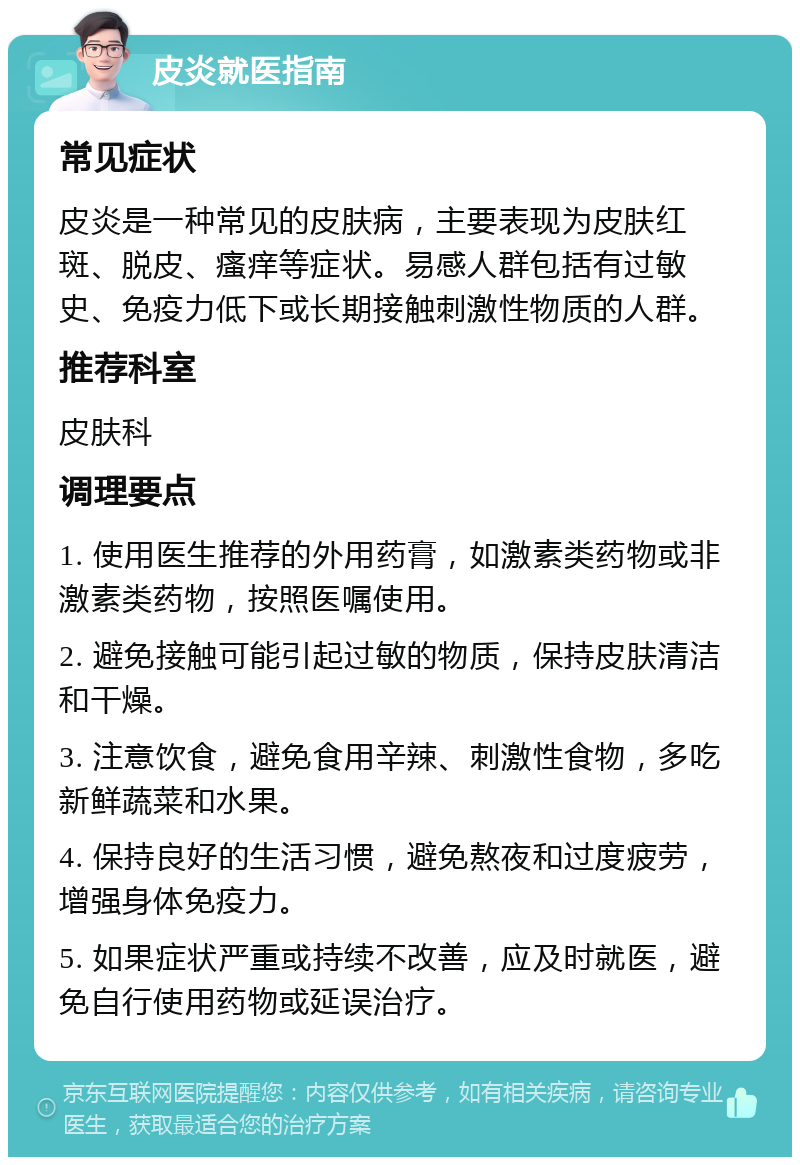 皮炎就医指南 常见症状 皮炎是一种常见的皮肤病，主要表现为皮肤红斑、脱皮、瘙痒等症状。易感人群包括有过敏史、免疫力低下或长期接触刺激性物质的人群。 推荐科室 皮肤科 调理要点 1. 使用医生推荐的外用药膏，如激素类药物或非激素类药物，按照医嘱使用。 2. 避免接触可能引起过敏的物质，保持皮肤清洁和干燥。 3. 注意饮食，避免食用辛辣、刺激性食物，多吃新鲜蔬菜和水果。 4. 保持良好的生活习惯，避免熬夜和过度疲劳，增强身体免疫力。 5. 如果症状严重或持续不改善，应及时就医，避免自行使用药物或延误治疗。