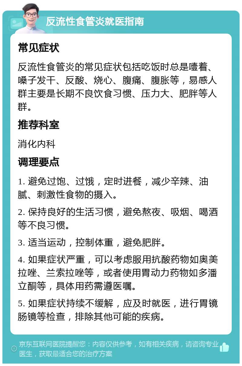 反流性食管炎就医指南 常见症状 反流性食管炎的常见症状包括吃饭时总是噎着、嗓子发干、反酸、烧心、腹痛、腹胀等，易感人群主要是长期不良饮食习惯、压力大、肥胖等人群。 推荐科室 消化内科 调理要点 1. 避免过饱、过饿，定时进餐，减少辛辣、油腻、刺激性食物的摄入。 2. 保持良好的生活习惯，避免熬夜、吸烟、喝酒等不良习惯。 3. 适当运动，控制体重，避免肥胖。 4. 如果症状严重，可以考虑服用抗酸药物如奥美拉唑、兰索拉唑等，或者使用胃动力药物如多潘立酮等，具体用药需遵医嘱。 5. 如果症状持续不缓解，应及时就医，进行胃镜肠镜等检查，排除其他可能的疾病。