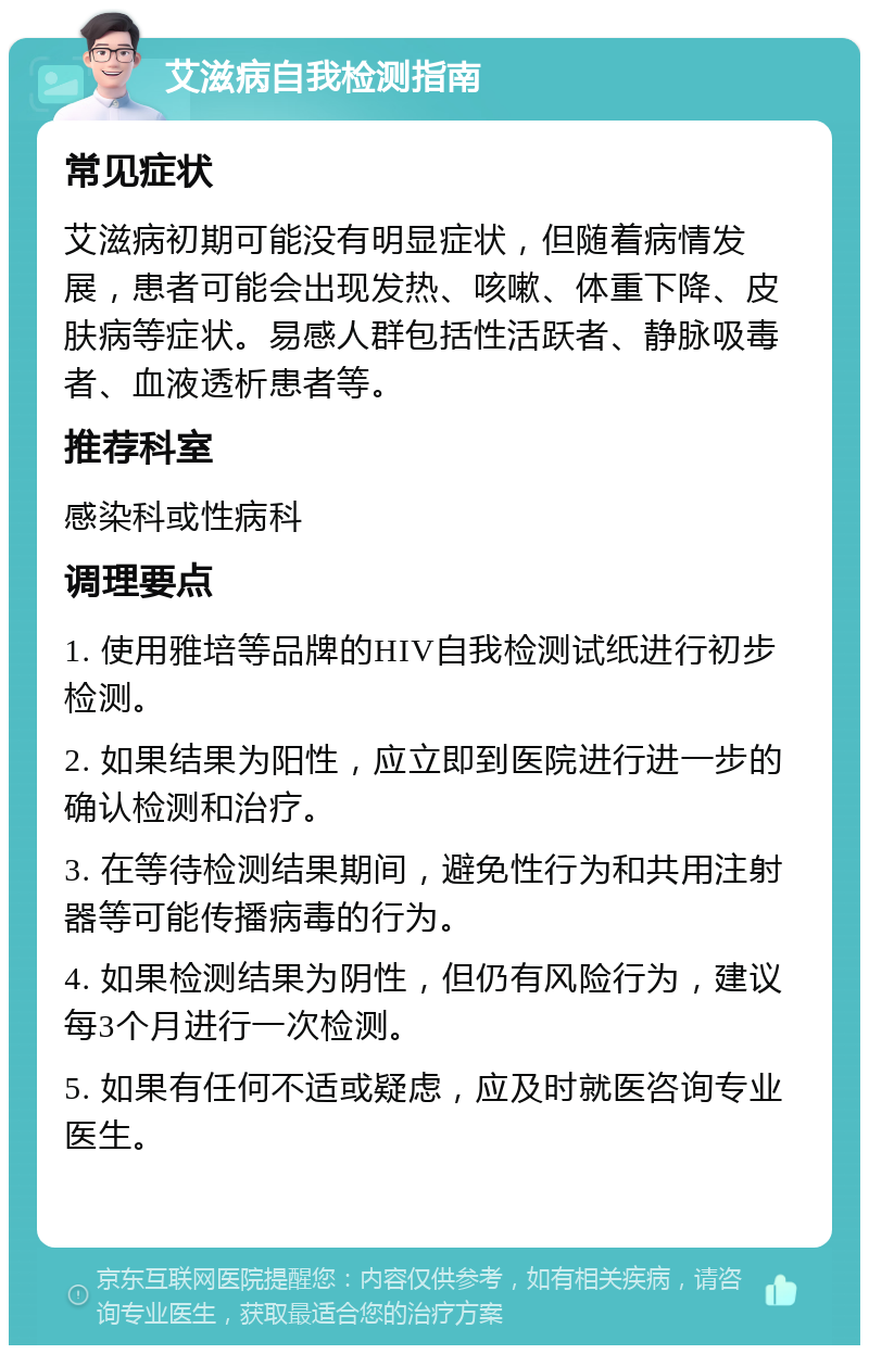 艾滋病自我检测指南 常见症状 艾滋病初期可能没有明显症状，但随着病情发展，患者可能会出现发热、咳嗽、体重下降、皮肤病等症状。易感人群包括性活跃者、静脉吸毒者、血液透析患者等。 推荐科室 感染科或性病科 调理要点 1. 使用雅培等品牌的HIV自我检测试纸进行初步检测。 2. 如果结果为阳性，应立即到医院进行进一步的确认检测和治疗。 3. 在等待检测结果期间，避免性行为和共用注射器等可能传播病毒的行为。 4. 如果检测结果为阴性，但仍有风险行为，建议每3个月进行一次检测。 5. 如果有任何不适或疑虑，应及时就医咨询专业医生。