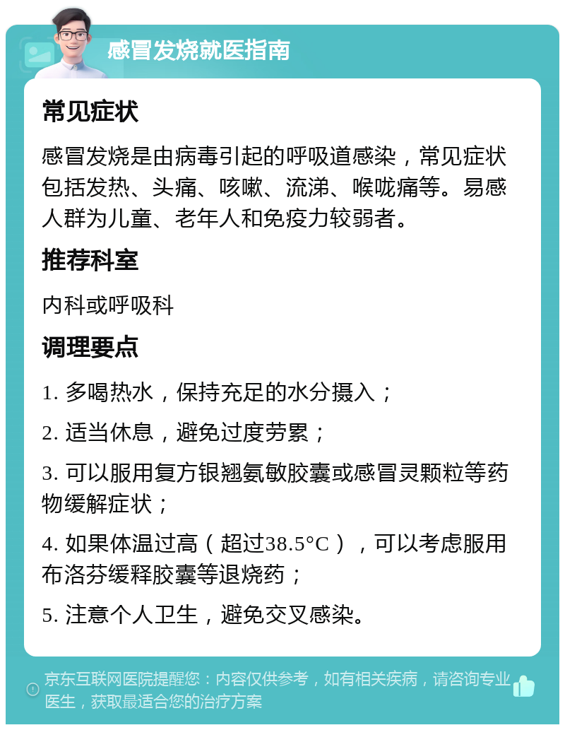 感冒发烧就医指南 常见症状 感冒发烧是由病毒引起的呼吸道感染，常见症状包括发热、头痛、咳嗽、流涕、喉咙痛等。易感人群为儿童、老年人和免疫力较弱者。 推荐科室 内科或呼吸科 调理要点 1. 多喝热水，保持充足的水分摄入； 2. 适当休息，避免过度劳累； 3. 可以服用复方银翘氨敏胶囊或感冒灵颗粒等药物缓解症状； 4. 如果体温过高（超过38.5°C），可以考虑服用布洛芬缓释胶囊等退烧药； 5. 注意个人卫生，避免交叉感染。