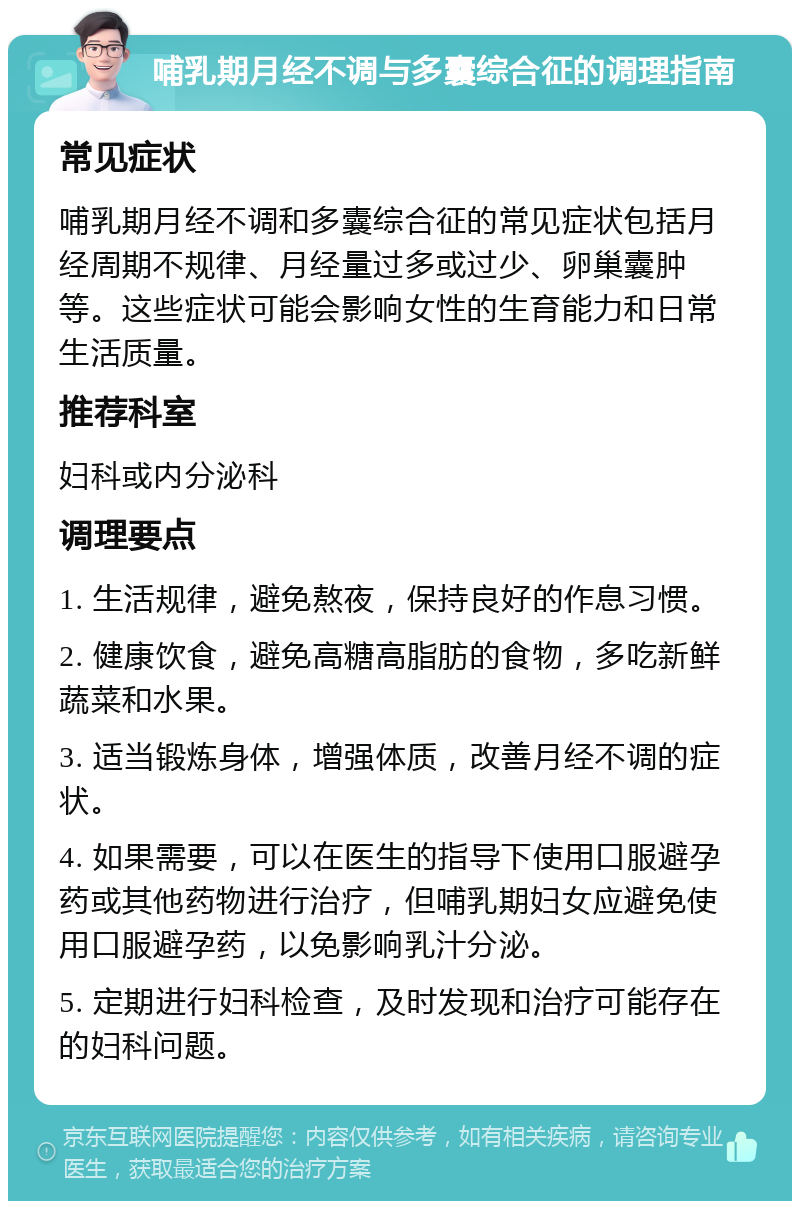 哺乳期月经不调与多囊综合征的调理指南 常见症状 哺乳期月经不调和多囊综合征的常见症状包括月经周期不规律、月经量过多或过少、卵巢囊肿等。这些症状可能会影响女性的生育能力和日常生活质量。 推荐科室 妇科或内分泌科 调理要点 1. 生活规律，避免熬夜，保持良好的作息习惯。 2. 健康饮食，避免高糖高脂肪的食物，多吃新鲜蔬菜和水果。 3. 适当锻炼身体，增强体质，改善月经不调的症状。 4. 如果需要，可以在医生的指导下使用口服避孕药或其他药物进行治疗，但哺乳期妇女应避免使用口服避孕药，以免影响乳汁分泌。 5. 定期进行妇科检查，及时发现和治疗可能存在的妇科问题。