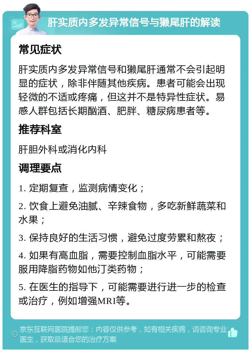 肝实质内多发异常信号与獭尾肝的解读 常见症状 肝实质内多发异常信号和獭尾肝通常不会引起明显的症状，除非伴随其他疾病。患者可能会出现轻微的不适或疼痛，但这并不是特异性症状。易感人群包括长期酗酒、肥胖、糖尿病患者等。 推荐科室 肝胆外科或消化内科 调理要点 1. 定期复查，监测病情变化； 2. 饮食上避免油腻、辛辣食物，多吃新鲜蔬菜和水果； 3. 保持良好的生活习惯，避免过度劳累和熬夜； 4. 如果有高血脂，需要控制血脂水平，可能需要服用降脂药物如他汀类药物； 5. 在医生的指导下，可能需要进行进一步的检查或治疗，例如增强MRI等。